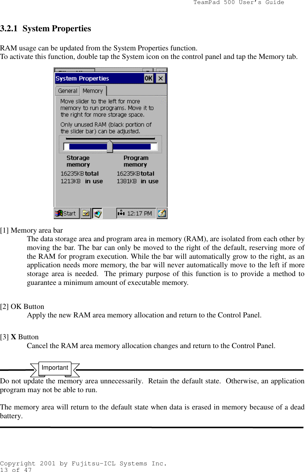                TeamPad 500 User’s GuideCopyright 2001 by Fujitsu-ICL Systems Inc.13 of 473.2.1 System PropertiesRAM usage can be updated from the System Properties function.To activate this function, double tap the System icon on the control panel and tap the Memory tab.[1] Memory area barThe data storage area and program area in memory (RAM), are isolated from each other bymoving the bar. The bar can only be moved to the right of the default, reserving more ofthe RAM for program execution. While the bar will automatically grow to the right, as anapplication needs more memory, the bar will never automatically move to the left if morestorage area is needed.  The primary purpose of this function is to provide a method toguarantee a minimum amount of executable memory.[2] OK ButtonApply the new RAM area memory allocation and return to the Control Panel.[3] X ButtonCancel the RAM area memory allocation changes and return to the Control Panel.Do not update the memory area unnecessarily.  Retain the default state.  Otherwise, an applicationprogram may not be able to run.The memory area will return to the default state when data is erased in memory because of a deadbattery.Important