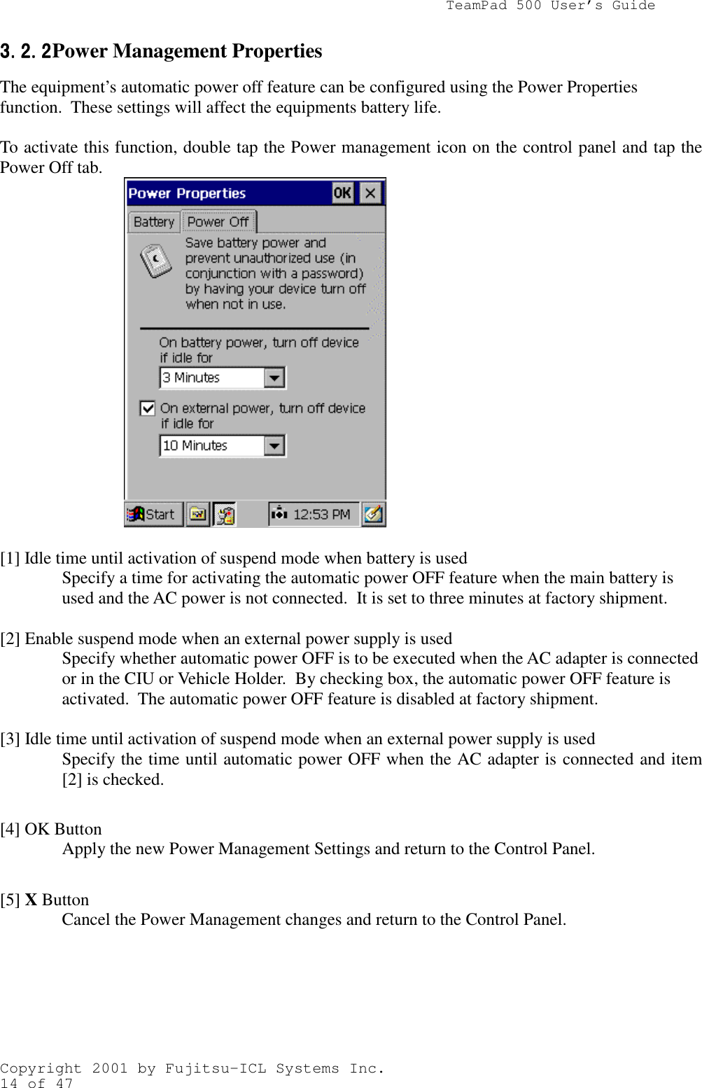                TeamPad 500 User’s GuideCopyright 2001 by Fujitsu-ICL Systems Inc.14 of 473.2.23.2.23.2.23.2.2 Power Management PropertiesThe equipment’s automatic power off feature can be configured using the Power Propertiesfunction.  These settings will affect the equipments battery life.To activate this function, double tap the Power management icon on the control panel and tap thePower Off tab.          [1] Idle time until activation of suspend mode when battery is usedSpecify a time for activating the automatic power OFF feature when the main battery isused and the AC power is not connected.  It is set to three minutes at factory shipment.[2] Enable suspend mode when an external power supply is usedSpecify whether automatic power OFF is to be executed when the AC adapter is connectedor in the CIU or Vehicle Holder.  By checking box, the automatic power OFF feature isactivated.  The automatic power OFF feature is disabled at factory shipment.[3] Idle time until activation of suspend mode when an external power supply is usedSpecify the time until automatic power OFF when the AC adapter is connected and item[2] is checked.[4] OK ButtonApply the new Power Management Settings and return to the Control Panel.[5] X ButtonCancel the Power Management changes and return to the Control Panel.
