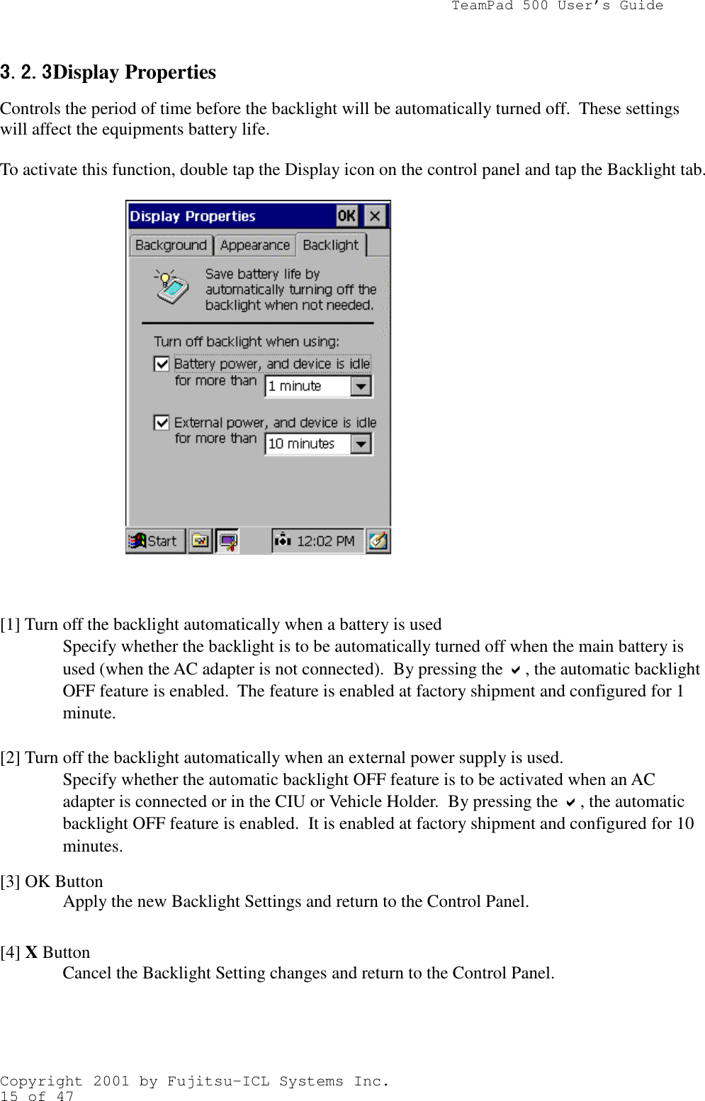                TeamPad 500 User’s GuideCopyright 2001 by Fujitsu-ICL Systems Inc.15 of 473.2.33.2.33.2.33.2.3 Display PropertiesControls the period of time before the backlight will be automatically turned off.  These settingswill affect the equipments battery life.To activate this function, double tap the Display icon on the control panel and tap the Backlight tab.[1] Turn off the backlight automatically when a battery is usedSpecify whether the backlight is to be automatically turned off when the main battery isused (when the AC adapter is not connected).  By pressing the !, the automatic backlightOFF feature is enabled.  The feature is enabled at factory shipment and configured for 1minute.[2] Turn off the backlight automatically when an external power supply is used.Specify whether the automatic backlight OFF feature is to be activated when an ACadapter is connected or in the CIU or Vehicle Holder.  By pressing the !, the automaticbacklight OFF feature is enabled.  It is enabled at factory shipment and configured for 10minutes.[3] OK ButtonApply the new Backlight Settings and return to the Control Panel.[4] X ButtonCancel the Backlight Setting changes and return to the Control Panel.