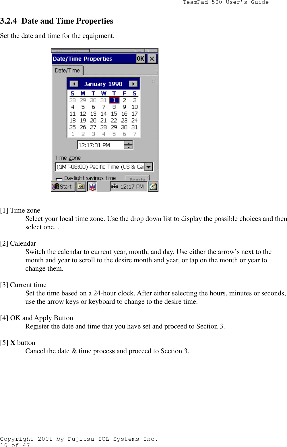                TeamPad 500 User’s GuideCopyright 2001 by Fujitsu-ICL Systems Inc.16 of 473.2.4 Date and Time PropertiesSet the date and time for the equipment.[1] Time zoneSelect your local time zone. Use the drop down list to display the possible choices and thenselect one. .[2] CalendarSwitch the calendar to current year, month, and day. Use either the arrow’s next to themonth and year to scroll to the desire month and year, or tap on the month or year tochange them.[3] Current timeSet the time based on a 24-hour clock. After either selecting the hours, minutes or seconds,use the arrow keys or keyboard to change to the desire time.[4] OK and Apply ButtonRegister the date and time that you have set and proceed to Section 3.[5] X buttonCancel the date &amp; time process and proceed to Section 3.