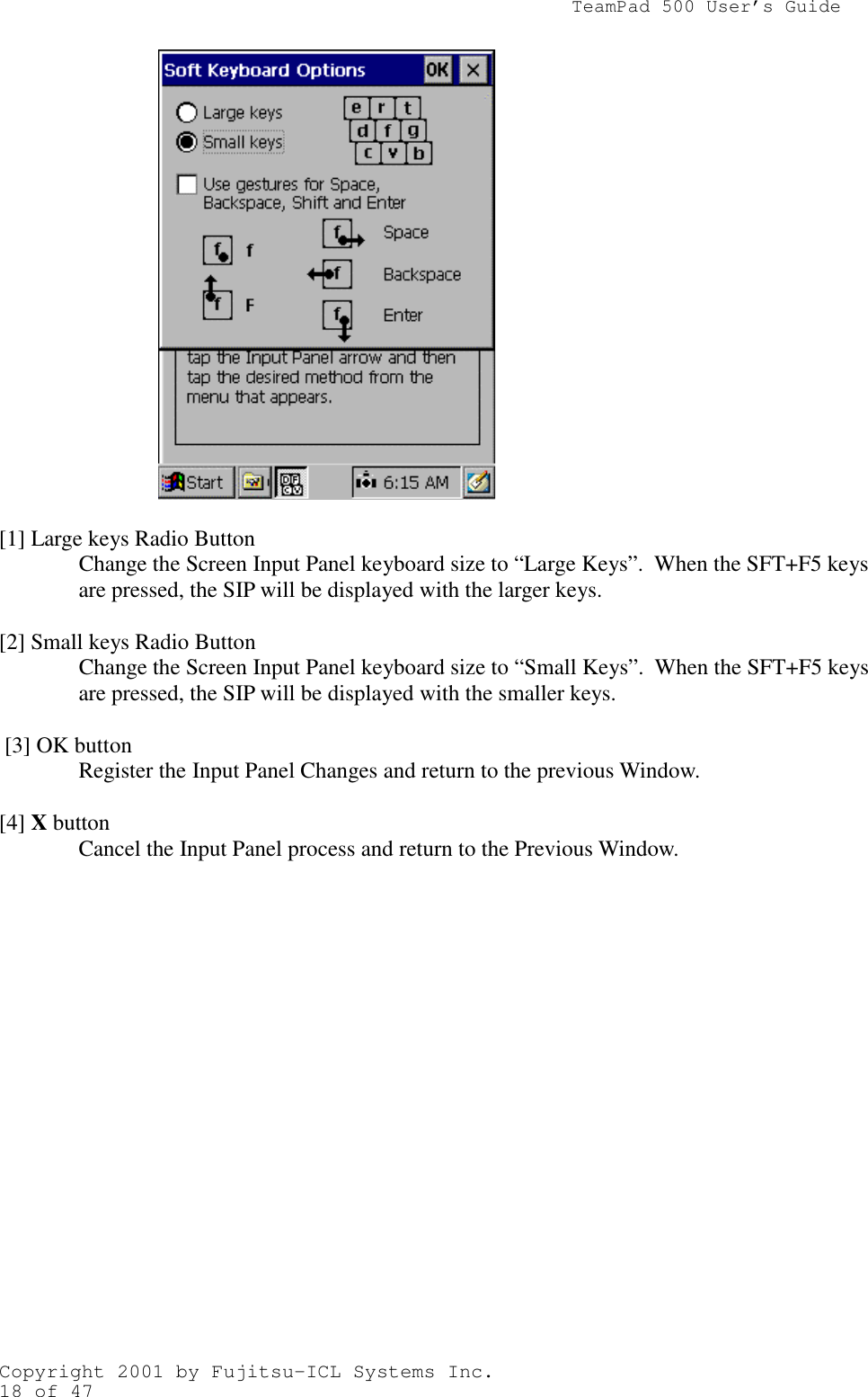                TeamPad 500 User’s GuideCopyright 2001 by Fujitsu-ICL Systems Inc.18 of 47[1] Large keys Radio ButtonChange the Screen Input Panel keyboard size to “Large Keys”.  When the SFT+F5 keysare pressed, the SIP will be displayed with the larger keys.[2] Small keys Radio ButtonChange the Screen Input Panel keyboard size to “Small Keys”.  When the SFT+F5 keysare pressed, the SIP will be displayed with the smaller keys. [3] OK buttonRegister the Input Panel Changes and return to the previous Window.[4] X buttonCancel the Input Panel process and return to the Previous Window.
