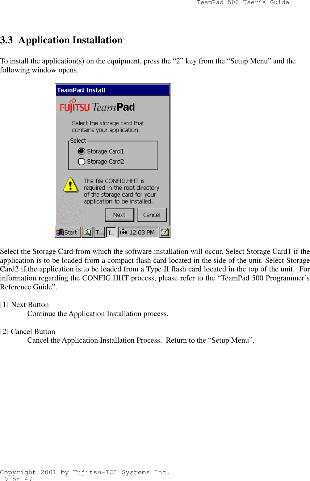                TeamPad 500 User’s GuideCopyright 2001 by Fujitsu-ICL Systems Inc.19 of 473.3 Application InstallationTo install the application(s) on the equipment, press the “2” key from the “Setup Menu” and thefollowing window opens.Select the Storage Card from which the software installation will occur. Select Storage Card1 if theapplication is to be loaded from a compact flash card located in the side of the unit. Select StorageCard2 if the application is to be loaded from a Type II flash card located in the top of the unit.  Forinformation regarding the CONFIG.HHT process, please refer to the “TeamPad 500 Programmer’sReference Guide”.[1] Next ButtonContinue the Application Installation process.[2] Cancel ButtonCancel the Application Installation Process.  Return to the “Setup Menu”.