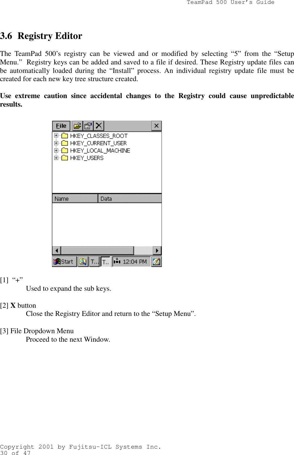               TeamPad 500 User’s GuideCopyright 2001 by Fujitsu-ICL Systems Inc.30 of 473.6 Registry EditorThe TeamPad 500’s registry can be viewed and or modified by selecting “5” from the “SetupMenu.”  Registry keys can be added and saved to a file if desired. These Registry update files canbe automatically loaded during the “Install” process. An individual registry update file must becreated for each new key tree structure created.Use extreme caution since accidental changes to the Registry could cause unpredictableresults.[1]  “+” Used to expand the sub keys.[2] X buttonClose the Registry Editor and return to the “Setup Menu”.[3] File Dropdown MenuProceed to the next Window.