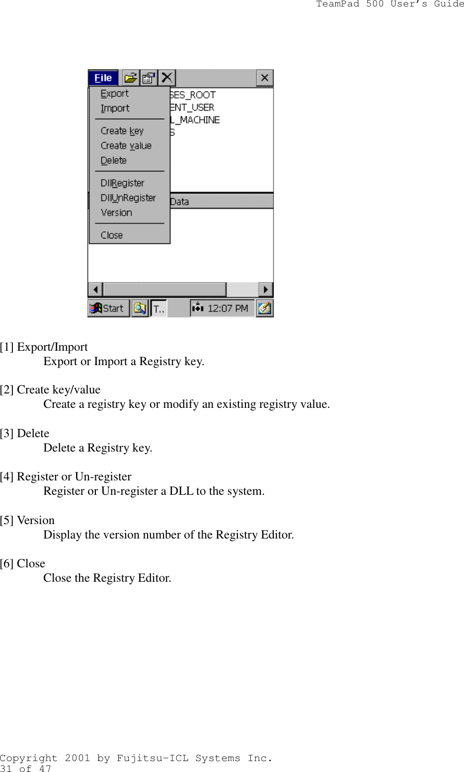                TeamPad 500 User’s GuideCopyright 2001 by Fujitsu-ICL Systems Inc.31 of 47          [1] Export/ImportExport or Import a Registry key.[2] Create key/valueCreate a registry key or modify an existing registry value.[3] DeleteDelete a Registry key.[4] Register or Un-registerRegister or Un-register a DLL to the system.[5] VersionDisplay the version number of the Registry Editor.[6] CloseClose the Registry Editor.