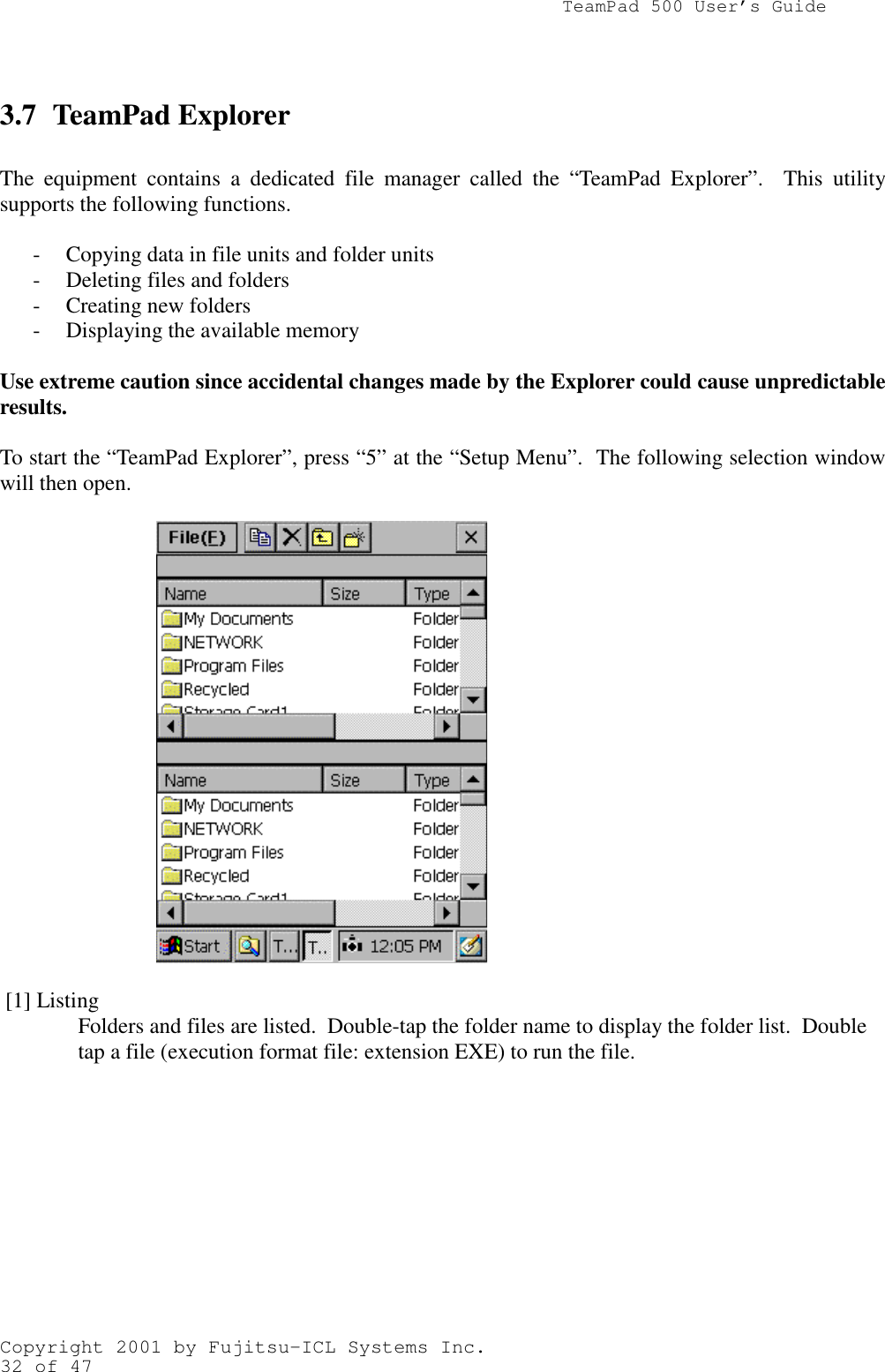                TeamPad 500 User’s GuideCopyright 2001 by Fujitsu-ICL Systems Inc.32 of 473.7 TeamPad ExplorerThe equipment contains a dedicated file manager called the “TeamPad Explorer”.  This utilitysupports the following functions.- Copying data in file units and folder units- Deleting files and folders- Creating new folders- Displaying the available memoryUse extreme caution since accidental changes made by the Explorer could cause unpredictableresults.To start the “TeamPad Explorer”, press “5” at the “Setup Menu”.  The following selection windowwill then open. [1] ListingFolders and files are listed.  Double-tap the folder name to display the folder list.  Doubletap a file (execution format file: extension EXE) to run the file.