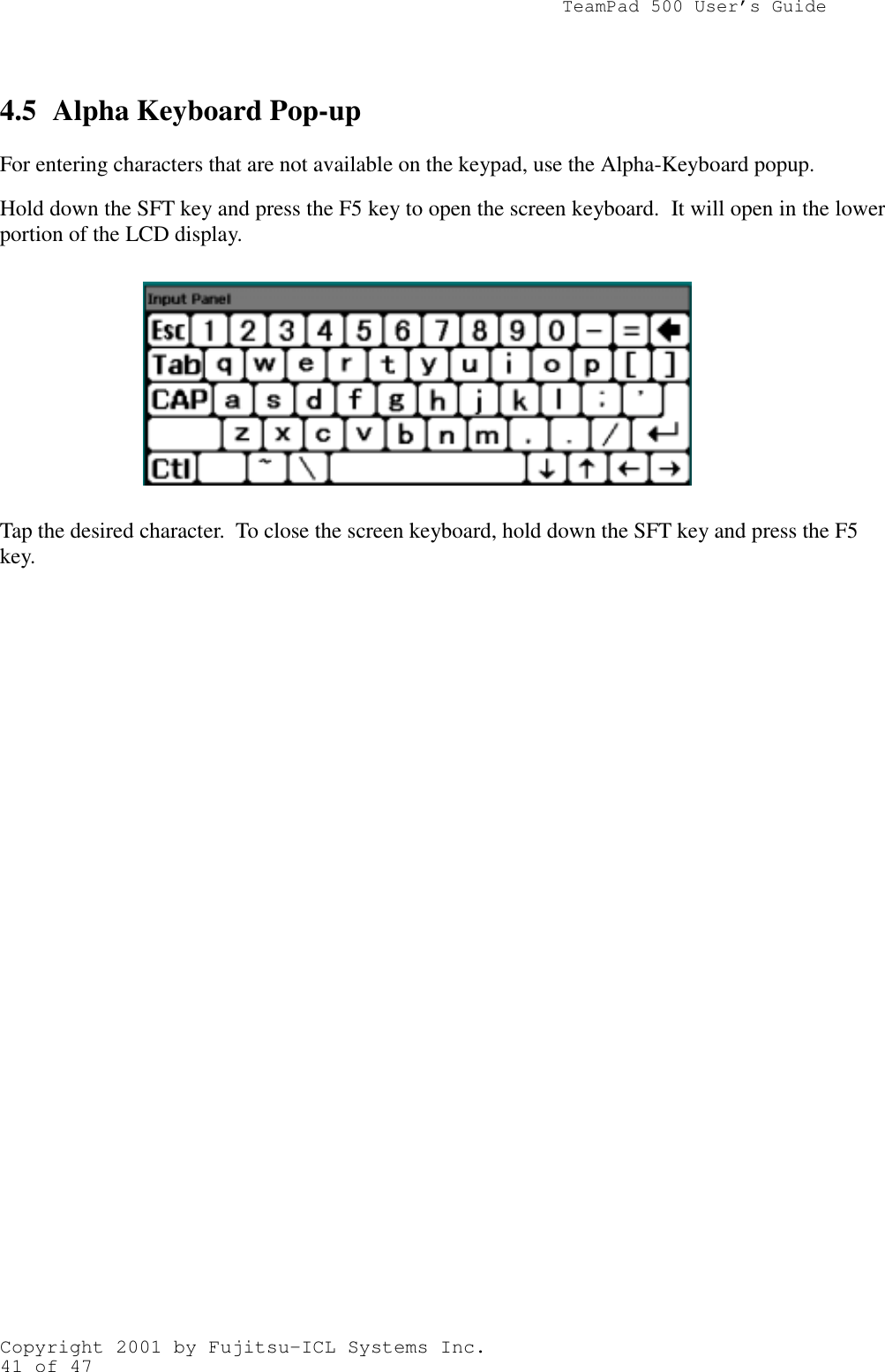                TeamPad 500 User’s GuideCopyright 2001 by Fujitsu-ICL Systems Inc.41 of 474.5 Alpha Keyboard Pop-upFor entering characters that are not available on the keypad, use the Alpha-Keyboard popup.Hold down the SFT key and press the F5 key to open the screen keyboard.  It will open in the lowerportion of the LCD display.Tap the desired character.  To close the screen keyboard, hold down the SFT key and press the F5key.