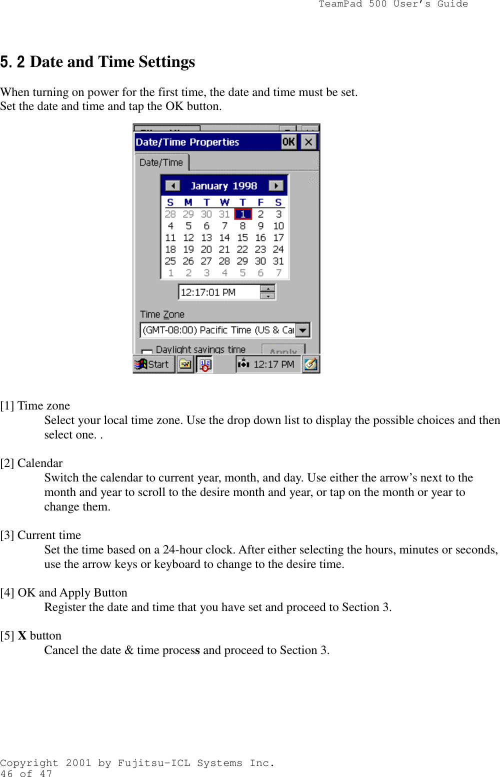                TeamPad 500 User’s GuideCopyright 2001 by Fujitsu-ICL Systems Inc.46 of 475.25.25.25.2 Date and Time SettingsWhen turning on power for the first time, the date and time must be set.Set the date and time and tap the OK button.         [1] Time zoneSelect your local time zone. Use the drop down list to display the possible choices and thenselect one. .[2] CalendarSwitch the calendar to current year, month, and day. Use either the arrow’s next to themonth and year to scroll to the desire month and year, or tap on the month or year tochange them.[3] Current timeSet the time based on a 24-hour clock. After either selecting the hours, minutes or seconds,use the arrow keys or keyboard to change to the desire time.[4] OK and Apply ButtonRegister the date and time that you have set and proceed to Section 3.[5] X buttonCancel the date &amp; time process and proceed to Section 3.