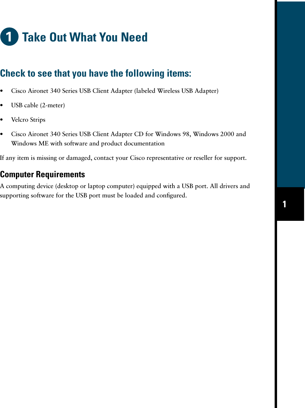  1 Take Out What You Need • Cisco Aironet 340 Series USB Client Adapter (labeled Wireless USB Adapter)• USB cable (2-meter)• Velcro Strips• Cisco Aironet 340 Series USB Client Adapter CD for Windows 98, Windows 2000 and Windows ME with software and product documentationIf any item is missing or damaged, contact your Cisco representative or reseller for support. Computer Requirements A computing device (desktop or laptop computer) equipped with a USB port. All drivers and supporting software for the USB port must be loaded and conﬁgured. Check to see that you have the following items: