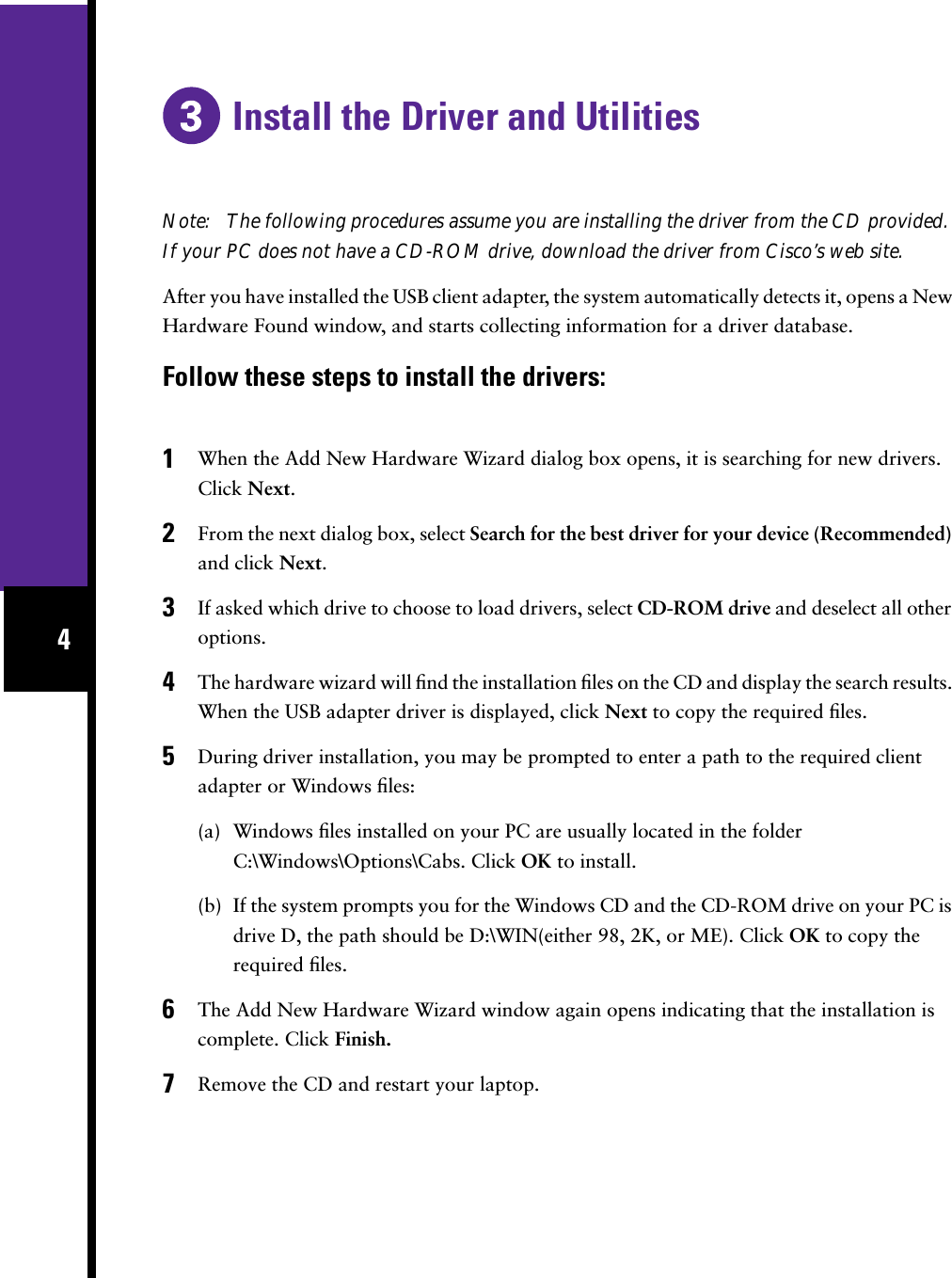  4 Install the Driver and Utilities Note:   The following procedures assume you are installing the driver from the CD provided. If your PC does not have a CD-ROM drive, download the driver from Cisco’s web site. After you have installed the USB client adapter, the system automatically detects it, opens a New Hardware Found window, and starts collecting information for a driver database. Follow these steps to install the drivers:1 When the Add New Hardware Wizard dialog box opens, it is searching for new drivers. Click  Next .  2 From the next dialog box, select  Search for the best driver for your device (Recommended)  and click  Next . 3 If asked which drive to choose to load drivers, select  CD-ROM drive  and deselect all other options. 4 The hardware wizard will ﬁnd the installation ﬁles on the CD and display the search results. When the USB adapter driver is displayed, click  Next  to copy the required ﬁles. 5 During driver installation, you may be prompted to enter a path to the required client adapter or Windows ﬁles:(a) Windows ﬁles installed on your PC are usually located in the folder C:\Windows\Options\Cabs. Click  OK  to install.(b) If the system prompts you for the Windows CD and the CD-ROM drive on your PC is drive D, the path should be D:\WIN(either 98, 2K, or ME). Click  OK  to copy the required ﬁles. 6 The Add New Hardware Wizard window again opens indicating that the installation is complete. Click  Finish. 7 Remove the CD and restart your laptop.