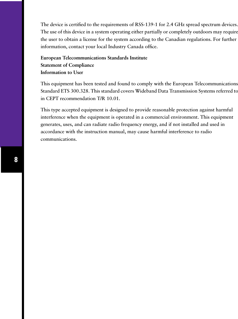  8 The device is certiﬁed to the requirements of RSS-139-1 for 2.4 GHz spread spectrum devices. The use of this device in a system operating either partially or completely outdoors may require the user to obtain a license for the system according to the Canadian regulations. For further information, contact your local Industry Canada ofﬁce. European Telecommunications Standards InstituteStatement of ComplianceInformation to User This equipment has been tested and found to comply with the European Telecommunications Standard ETS 300.328. This standard covers Wideband Data Transmission Systems referred to in CEPT recommendation T/R 10.01.This type accepted equipment is designed to provide reasonable protection against harmful interference when the equipment is operated in a commercial environment. This equipment generates, uses, and can radiate radio frequency energy, and if not installed and used in accordance with the instruction manual, may cause harmful interference to radio communications.