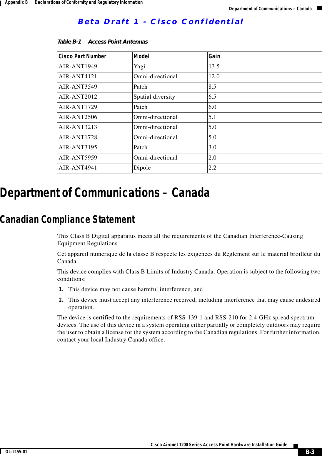 Beta Draft 1 - Cisco ConfidentialB-3Cisco Aironet 1200 Series Access Point Hardware Installation GuideOL-2155-01Appendix B      Declarations of Conformity and Regulatory Information Department of Communications – CanadaDepartment of Communications – CanadaCanadian Compliance StatementThis Class B Digital apparatus meets all the requirements of the Canadian Interference-Causing Equipment Regulations.Cet appareil numerique de la classe B respecte les exigences du Reglement sur le material broilleur du Canada.This device complies with Class B Limits of Industry Canada. Operation is subject to the following two conditions:1. This device may not cause harmful interference, and2. This device must accept any interference received, including interference that may cause undesired operation.The device is certified to the requirements of RSS-139-1 and RSS-210 for 2.4-GHz spread spectrum devices. The use of this device in a system operating either partially or completely outdoors may require the user to obtain a license for the system according to the Canadian regulations. For further information, contact your local Industry Canada office.Table B-1 Access Point AntennasCisco Part Number Model GainAIR-ANT1949 Yagi 13.5AIR-ANT4121 Omni-directional 12.0AIR-ANT3549 Patch 8.5AIR-ANT2012 Spatial diversity 6.5AIR-ANT1729 Patch 6.0AIR-ANT2506 Omni-directional 5.1AIR-ANT3213 Omni-directional 5.0AIR-ANT1728 Omni-directional 5.0AIR-ANT3195 Patch 3.0AIR-ANT5959 Omni-directional 2.0AIR-ANT4941 Dipole 2.2