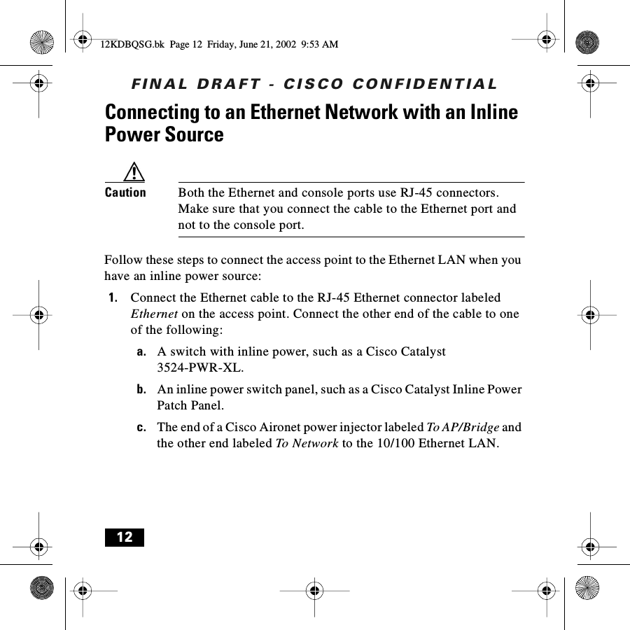 FINAL DRAFT - CISCO CONFIDENTIAL12Connecting to an Ethernet Network with an Inline Power SourceCaution Both the Ethernet and console ports use RJ-45 connectors. Make sure that you connect the cable to the Ethernet port and not to the console port.Follow these steps to connect the access point to the Ethernet LAN when you have an inline power source:1. Connect the Ethernet cable to the RJ-45 Ethernet connector labeled Ethernet on the access point. Connect the other end of the cable to one of the following:a. A switch with inline power, such as a Cisco Catalyst 3524-PWR-XL.b. An inline power switch panel, such as a Cisco Catalyst Inline Power Patch Panel.c. The end of a Cisco Aironet power injector labeled To AP/Bridge and the other end labeled To Networ k to the 10/100 Ethernet LAN.12KDBQSG.bk  Page 12  Friday, June 21, 2002  9:53 AM