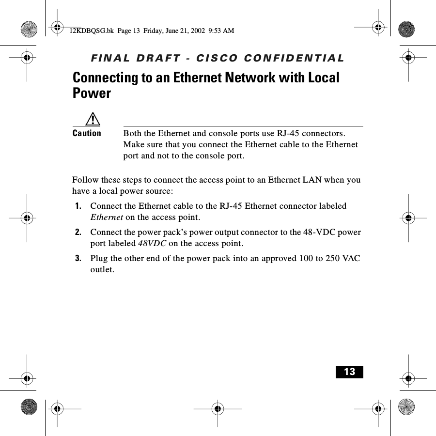 FINAL DRAFT - CISCO CONFIDENTIAL13Connecting to an Ethernet Network with Local PowerCaution Both the Ethernet and console ports use RJ-45 connectors. Make sure that you connect the Ethernet cable to the Ethernet port and not to the console port.Follow these steps to connect the access point to an Ethernet LAN when you have a local power source:1. Connect the Ethernet cable to the RJ-45 Ethernet connector labeled Ethernet on the access point. 2. Connect the power pack’s power output connector to the 48-VDC power port labeled 48VDC on the access point.3. Plug the other end of the power pack into an approved 100 to 250 VAC outlet.12KDBQSG.bk  Page 13  Friday, June 21, 2002  9:53 AM