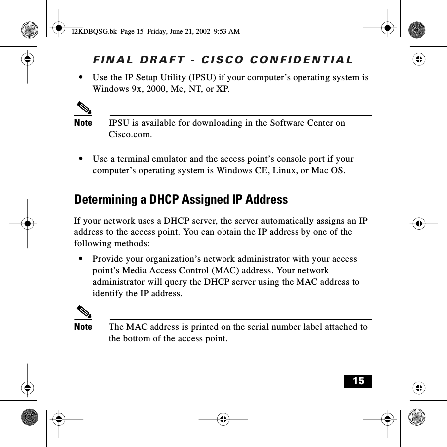 FINAL DRAFT - CISCO CONFIDENTIAL15•Use the IP Setup Utility (IPSU) if your computer’s operating system is Windows 9x, 2000, Me, NT, or XP.Note IPSU is available for downloading in the Software Center on Cisco.com.•Use a terminal emulator and the access point’s console port if your computer’s operating system is Windows CE, Linux, or Mac OS.Determining a DHCP Assigned IP AddressIf your network uses a DHCP server, the server automatically assigns an IP address to the access point. You can obtain the IP address by one of the following methods:•Provide your organization’s network administrator with your access point’s Media Access Control (MAC) address. Your network administrator will query the DHCP server using the MAC address to identify the IP address.Note The MAC address is printed on the serial number label attached to the bottom of the access point.12KDBQSG.bk  Page 15  Friday, June 21, 2002  9:53 AM
