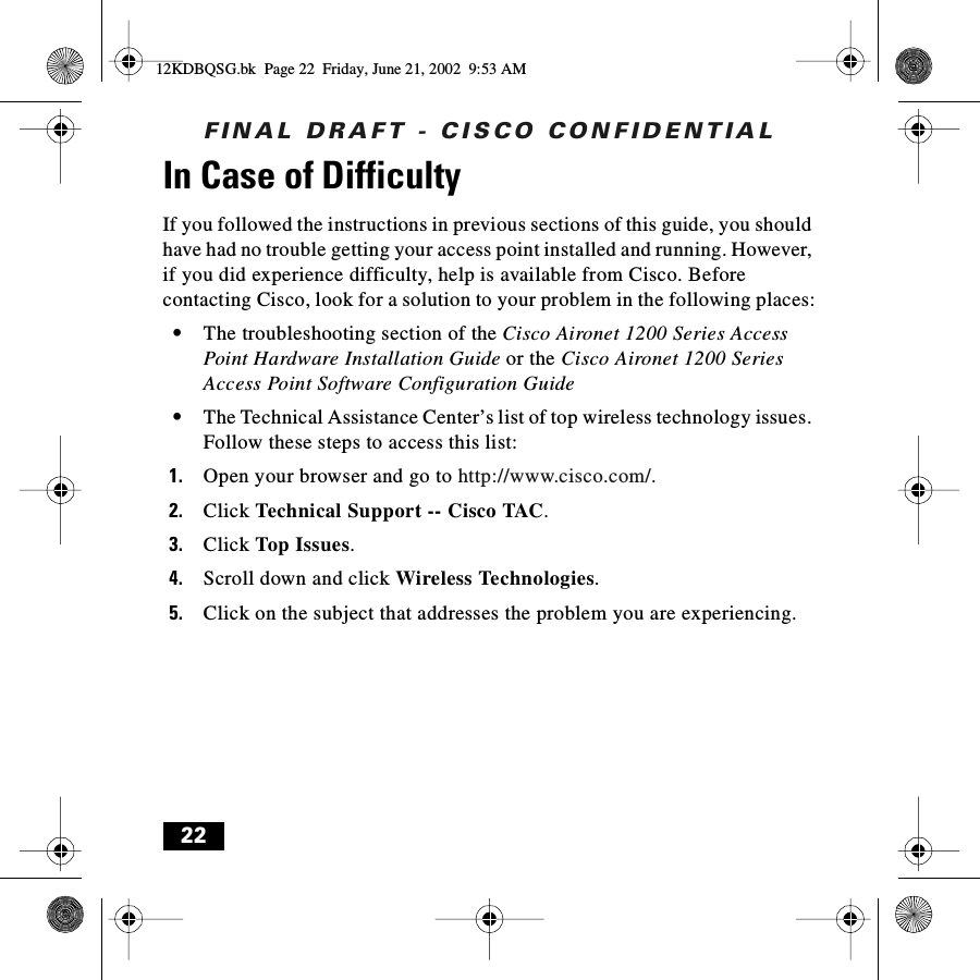 FINAL DRAFT - CISCO CONFIDENTIAL22In Case of DifficultyIf you followed the instructions in previous sections of this guide, you should have had no trouble getting your access point installed and running. However, if you did experience difficulty, help is available from Cisco. Before contacting Cisco, look for a solution to your problem in the following places:•The troubleshooting section of the Cisco Aironet 1200 Series Access Point Hardware Installation Guide or the Cisco Aironet 1200 Series Access Point Software Configuration Guide•The Technical Assistance Center’s list of top wireless technology issues. Follow these steps to access this list:1. Open your browser and go to http://www.cisco.com/.2. Click Technical Support -- Cisco TAC.3. Click Top Issues.4. Scroll down and click Wireless Technologies.5. Click on the subject that addresses the problem you are experiencing.12KDBQSG.bk  Page 22  Friday, June 21, 2002  9:53 AM