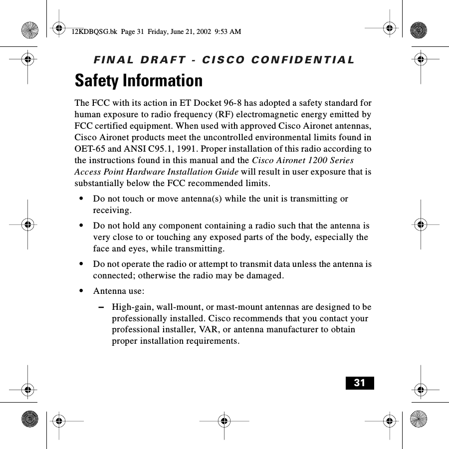 FINAL DRAFT - CISCO CONFIDENTIAL31Safety Information The FCC with its action in ET Docket 96-8 has adopted a safety standard for human exposure to radio frequency (RF) electromagnetic energy emitted by FCC certified equipment. When used with approved Cisco Aironet antennas, Cisco Aironet products meet the uncontrolled environmental limits found in OET-65 and ANSI C95.1, 1991. Proper installation of this radio according to the instructions found in this manual and the Cisco Aironet 1200 Series Access Point Hardware Installation Guide will result in user exposure that is substantially below the FCC recommended limits.•Do not touch or move antenna(s) while the unit is transmitting or receiving.•Do not hold any component containing a radio such that the antenna is very close to or touching any exposed parts of the body, especially the face and eyes, while transmitting.•Do not operate the radio or attempt to transmit data unless the antenna is connected; otherwise the radio may be damaged.•Antenna use:–High-gain, wall-mount, or mast-mount antennas are designed to be professionally installed. Cisco recommends that you contact your professional installer, VAR, or antenna manufacturer to obtain proper installation requirements.12KDBQSG.bk  Page 31  Friday, June 21, 2002  9:53 AM