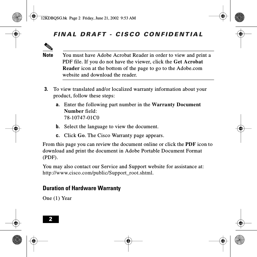 FINAL DRAFT - CISCO CONFIDENTIAL2Note You must have Adobe Acrobat Reader in order to view and print a PDF file. If you do not have the viewer, click the Get Acrobat Reader icon at the bottom of the page to go to the Adobe.com website and download the reader.3. To view translated and/or localized warranty information about your product, follow these steps:a. Enter the following part number in the Warranty Document Number field:78-10747-01C0b. Select the language to view the document.c. Click Go. The Cisco Warranty page appears.From this page you can review the document online or click the PDF icon to download and print the document in Adobe Portable Document Format (PDF).You may also contact our Service and Support website for assistance at:http://www.cisco.com/public/Support_root.shtml.Duration of Hardware WarrantyOne (1) Year12KDBQSG.bk  Page 2  Friday, June 21, 2002  9:53 AM