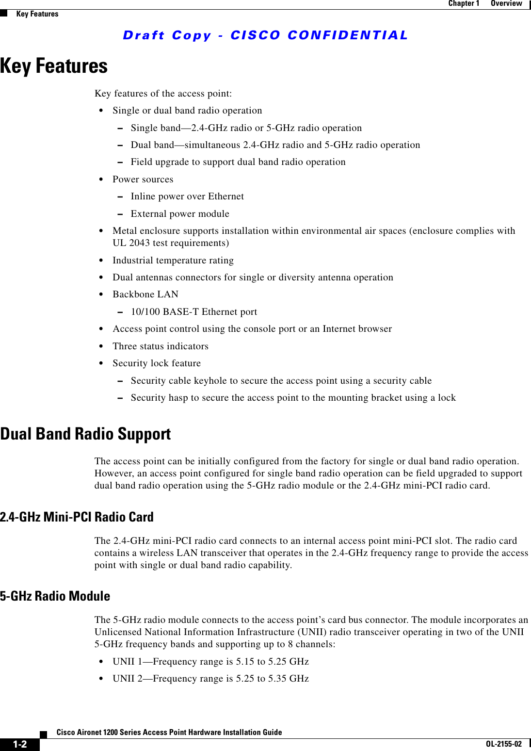 Draft Copy - CISCO CONFIDENTIAL 1-2Cisco Aironet 1200 Series Access Point Hardware Installation GuideOL-2155-02Chapter 1      OverviewKey FeaturesKey FeaturesKey features of the access point:•Single or dual band radio operation–Single band—2.4-GHz radio or 5-GHz radio operation–Dual band—simultaneous 2.4-GHz radio and 5-GHz radio operation–Field upgrade to support dual band radio operation •Power sources–Inline power over Ethernet –External power module•Metal enclosure supports installation within environmental air spaces (enclosure complies with UL 2043 test requirements)•Industrial temperature rating•Dual antennas connectors for single or diversity antenna operation•Backbone LAN–10/100 BASE-T Ethernet port•Access point control using the console port or an Internet browser •Three status indicators•Security lock feature–Security cable keyhole to secure the access point using a security cable–Security hasp to secure the access point to the mounting bracket using a lockDual Band Radio SupportThe access point can be initially configured from the factory for single or dual band radio operation. However, an access point configured for single band radio operation can be field upgraded to support dual band radio operation using the 5-GHz radio module or the 2.4-GHz mini-PCI radio card. 2.4-GHz Mini-PCI Radio CardThe 2.4-GHz mini-PCI radio card connects to an internal access point mini-PCI slot. The radio card contains a wireless LAN transceiver that operates in the 2.4-GHz frequency range to provide the access point with single or dual band radio capability. 5-GHz Radio ModuleThe 5-GHz radio module connects to the access point’s card bus connector. The module incorporates an Unlicensed National Information Infrastructure (UNII) radio transceiver operating in two of the UNII 5-GHz frequency bands and supporting up to 8 channels:•UNII 1—Frequency range is 5.15 to 5.25 GHz •UNII 2—Frequency range is 5.25 to 5.35 GHz