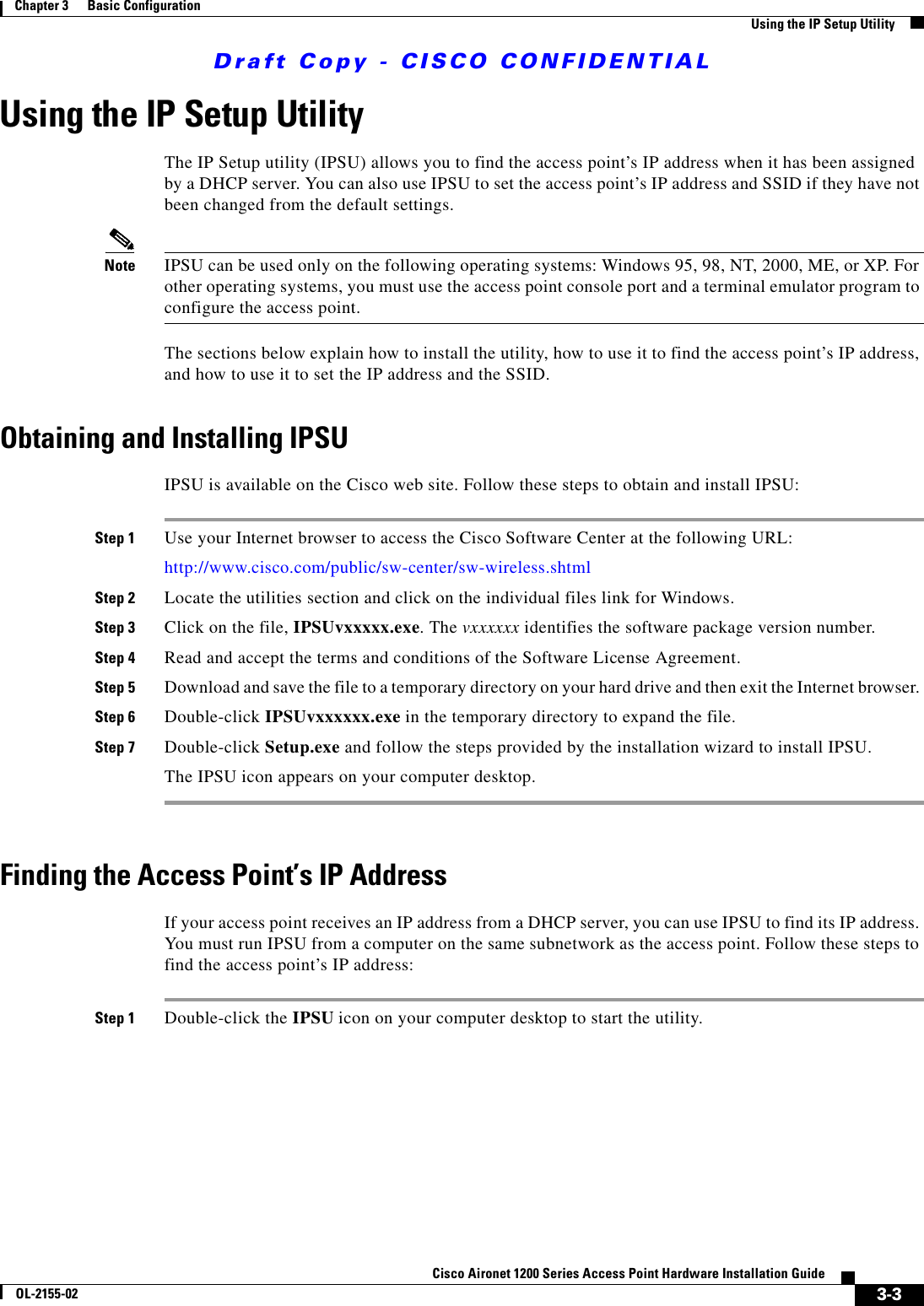 Draft Copy - CISCO CONFIDENTIAL 3-3Cisco Aironet 1200 Series Access Point Hardware Installation GuideOL-2155-02Chapter 3      Basic ConfigurationUsing the IP Setup UtilityUsing the IP Setup UtilityThe IP Setup utility (IPSU) allows you to find the access point’s IP address when it has been assigned by a DHCP server. You can also use IPSU to set the access point’s IP address and SSID if they have not been changed from the default settings.Note IPSU can be used only on the following operating systems: Windows 95, 98, NT, 2000, ME, or XP. For other operating systems, you must use the access point console port and a terminal emulator program to configure the access point.The sections below explain how to install the utility, how to use it to find the access point’s IP address, and how to use it to set the IP address and the SSID.Obtaining and Installing IPSUIPSU is available on the Cisco web site. Follow these steps to obtain and install IPSU:Step 1 Use your Internet browser to access the Cisco Software Center at the following URL:http://www.cisco.com/public/sw-center/sw-wireless.shtmlStep 2 Locate the utilities section and click on the individual files link for Windows.Step 3 Click on the file, IPSUvxxxxx.exe. The vxxxxxx identifies the software package version number.Step 4 Read and accept the terms and conditions of the Software License Agreement.Step 5 Download and save the file to a temporary directory on your hard drive and then exit the Internet browser. Step 6 Double-click IPSUvxxxxxx.exe in the temporary directory to expand the file.Step 7 Double-click Setup.exe and follow the steps provided by the installation wizard to install IPSU.The IPSU icon appears on your computer desktop.Finding the Access Point’s IP AddressIf your access point receives an IP address from a DHCP server, you can use IPSU to find its IP address. You must run IPSU from a computer on the same subnetwork as the access point. Follow these steps to find the access point’s IP address:Step 1 Double-click the IPSU icon on your computer desktop to start the utility. 