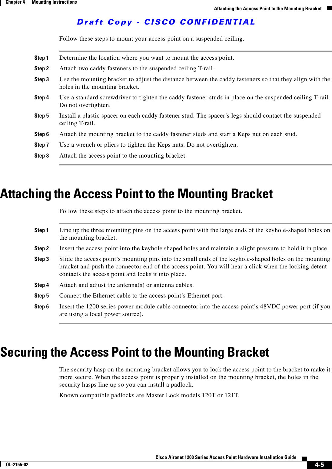 Draft Copy - CISCO CONFIDENTIAL 4-5Cisco Aironet 1200 Series Access Point Hardware Installation GuideOL-2155-02Chapter 4      Mounting InstructionsAttaching the Access Point to the Mounting BracketFollow these steps to mount your access point on a suspended ceiling.Step 1 Determine the location where you want to mount the access point.Step 2 Attach two caddy fasteners to the suspended ceiling T-rail.Step 3 Use the mounting bracket to adjust the distance between the caddy fasteners so that they align with the holes in the mounting bracket.Step 4 Use a standard screwdriver to tighten the caddy fastener studs in place on the suspended ceiling T-rail. Do not overtighten.Step 5 Install a plastic spacer on each caddy fastener stud. The spacer’s legs should contact the suspended ceiling T-rail.Step 6 Attach the mounting bracket to the caddy fastener studs and start a Keps nut on each stud.Step 7 Use a wrench or pliers to tighten the Keps nuts. Do not overtighten.Step 8 Attach the access point to the mounting bracket.Attaching the Access Point to the Mounting BracketFollow these steps to attach the access point to the mounting bracket.Step 1 Line up the three mounting pins on the access point with the large ends of the keyhole-shaped holes on the mounting bracket.Step 2 Insert the access point into the keyhole shaped holes and maintain a slight pressure to hold it in place.Step 3 Slide the access point’s mounting pins into the small ends of the keyhole-shaped holes on the mounting bracket and push the connector end of the access point. You will hear a click when the locking detent contacts the access point and locks it into place.Step 4 Attach and adjust the antenna(s) or antenna cables.Step 5 Connect the Ethernet cable to the access point’s Ethernet port.Step 6 Insert the 1200 series power module cable connector into the access point’s 48VDC power port (if you are using a local power source).Securing the Access Point to the Mounting BracketThe security hasp on the mounting bracket allows you to lock the access point to the bracket to make it more secure. When the access point is properly installed on the mounting bracket, the holes in the security hasps line up so you can install a padlock.Known compatible padlocks are Master Lock models 120T or 121T.
