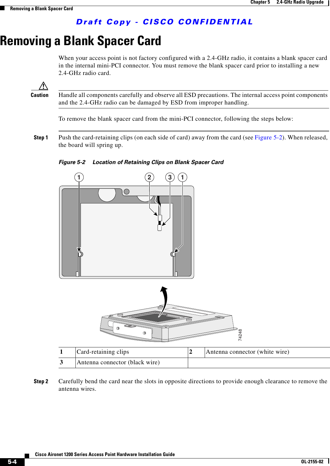 Draft Copy - CISCO CONFIDENTIAL 5-4Cisco Aironet 1200 Series Access Point Hardware Installation GuideOL-2155-02Chapter 5      2.4-GHz Radio UpgradeRemoving a Blank Spacer CardRemoving a Blank Spacer CardWhen your access point is not factory configured with a 2.4-GHz radio, it contains a blank spacer card in the internal mini-PCI connector. You must remove the blank spacer card prior to installing a new 2.4-GHz radio card.Caution Handle all components carefully and observe all ESD precautions. The internal access point components and the 2.4-GHz radio can be damaged by ESD from improper handling. To remove the blank spacer card from the mini-PCI connector, following the steps below:Step 1 Push the card-retaining clips (on each side of card) away from the card (see Figure 5-2). When released, the board will spring up.Figure 5-2 Location of Retaining Clips on Blank Spacer CardStep 2 Carefully bend the card near the slots in opposite directions to provide enough clearance to remove the antenna wires.1Card-retaining clips 2Antenna connector (white wire)3Antenna connector (black wire)742481 3 12