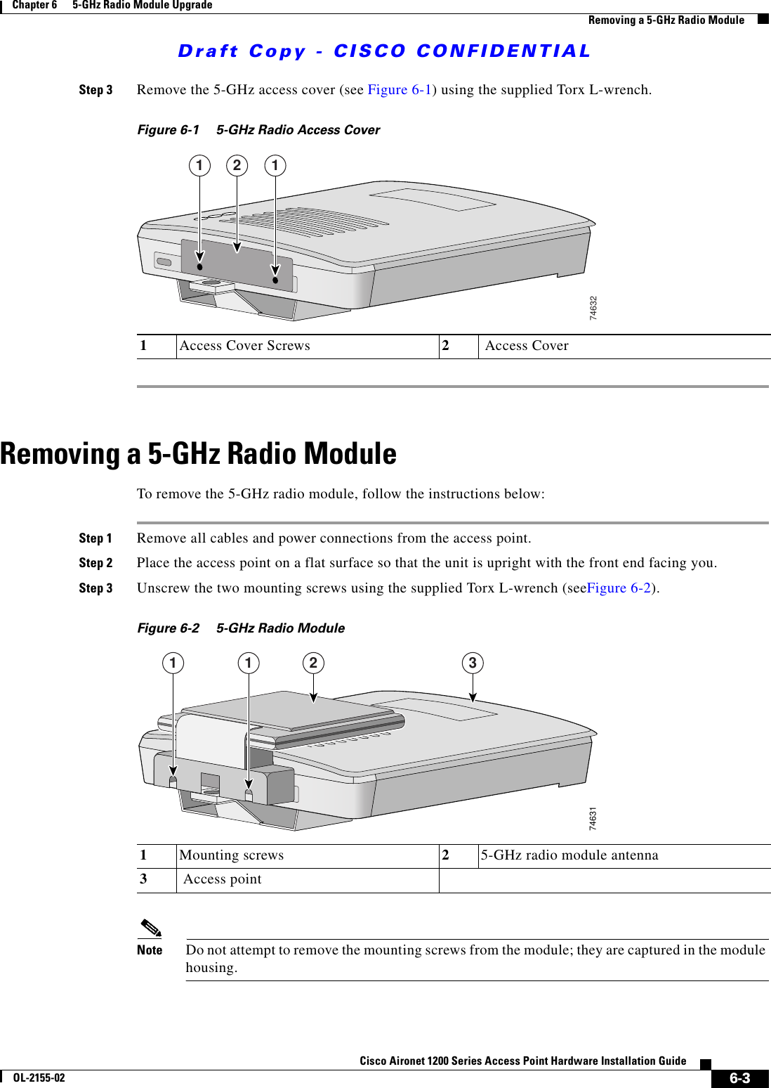 Draft Copy - CISCO CONFIDENTIAL 6-3Cisco Aironet 1200 Series Access Point Hardware Installation GuideOL-2155-02Chapter 6      5-GHz Radio Module UpgradeRemoving a 5-GHz Radio ModuleStep 3 Remove the 5-GHz access cover (see Figure 6-1) using the supplied Torx L-wrench.Figure 6-1 5-GHz Radio Access CoverRemoving a 5-GHz Radio ModuleTo remove the 5-GHz radio module, follow the instructions below:Step 1 Remove all cables and power connections from the access point.Step 2 Place the access point on a flat surface so that the unit is upright with the front end facing you.Step 3 Unscrew the two mounting screws using the supplied Torx L-wrench (seeFigure 6-2).Figure 6-2 5-GHz Radio Module Note Do not attempt to remove the mounting screws from the module; they are captured in the module housing.1Access Cover Screws 2 Access Cover1 12746321Mounting screws  25-GHz radio module antenna3 Access point746311 1 2 3