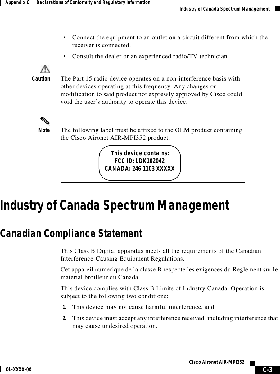 C-3Cisco Aironet AIR-MPI352OL-XXXX-0XAppendix C      Declarations of Conformity and Regulatory Information Industry of Canada Spectrum Management•Connect the equipment to an outlet on a circuit different from which the receiver is connected.•Consult the dealer or an experienced radio/TV technician.Caution The Part 15 radio device operates on a non-interference basis with other devices operating at this frequency. Any changes or modification to said product not expressly approved by Cisco could void the user’s authority to operate this device.Note The following label must be affixed to the OEM product containing the Cisco Aironet AIR-MPI352 product:This device contains:FCC ID: LDK102042CANADA: 246 1103 XXXXXIndustry of Canada Spectrum ManagementCanadian Compliance StatementThis Class B Digital apparatus meets all the requirements of the Canadian Interference-Causing Equipment Regulations.Cet appareil numerique de la classe B respecte les exigences du Reglement sur le material broilleur du Canada.This device complies with Class B Limits of Industry Canada. Operation is subject to the following two conditions:1. This device may not cause harmful interference, and2. This device must accept any interference received, including interference that may cause undesired operation.
