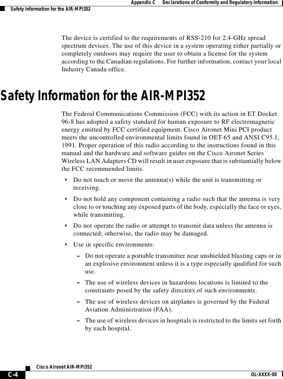 AppendixC      Declarations of Conformity and Regulatory InformationSafety Information for the AIR-MPI352C-4Cisco Aironet AIR-MPI352 OL-XXXX-0XThe device is certified to the requirements of RSS-210 for 2.4-GHz spread spectrum devices. The use of this device in a system operating either partially or completely outdoors may require the user to obtain a license for the system according to the Canadian regulations. For further information, contact your local Industry Canada office.Safety Information for the AIR-MPI352The Federal Communications Commission (FCC) with its action in ET Docket 96-8 has adopted a safety standard for human exposure to RF electromagnetic energy emitted by FCC certified equipment. Cisco Aironet Mini PCI product meets the uncontrolled environmental limits found in OET-65 and ANSI C95.1, 1991. Proper operation of this radio according to the instructions found in this manual and the hardware and software guides on the Cisco Aironet Series Wireless LAN Adapters CD will result in user exposure that is substantially below the FCC recommended limits.•Do not touch or move the antenna(s) while the unit is transmitting or receiving.•Do not hold any component containing a radio such that the antenna is very close to or touching any exposed parts of the body, especially the face or eyes, while transmitting.•Do not operate the radio or attempt to transmit data unless the antenna is connected; otherwise, the radio may be damaged.•Use in specific environments:–Do not operate a portable transmitter near unshielded blasting caps or in an explosive environment unless it is a type especially qualified for such use.–The use of wireless devices in hazardous locations is limited to the constraints posed by the safety directors of such environments.–The use of wireless devices on airplanes is governed by the Federal Aviation Administration (FAA).–The use of wireless devices in hospitals is restricted to the limits set forth by each hospital.