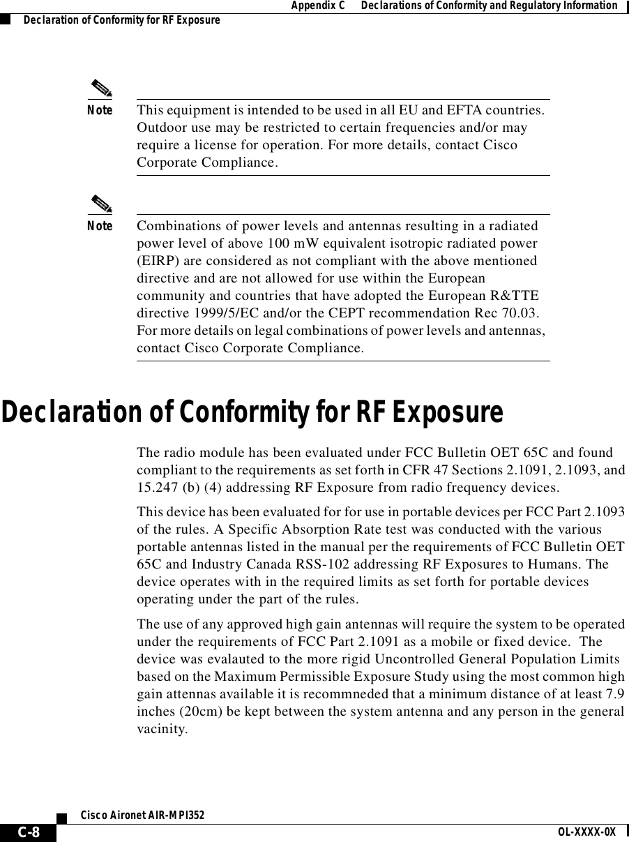 AppendixC      Declarations of Conformity and Regulatory InformationDeclaration of Conformity for RF ExposureC-8Cisco Aironet AIR-MPI352 OL-XXXX-0XNote This equipment is intended to be used in all EU and EFTA countries. Outdoor use may be restricted to certain frequencies and/or may require a license for operation. For more details, contact Cisco Corporate Compliance.Note Combinations of power levels and antennas resulting in a radiated power level of above 100 mW equivalent isotropic radiated power (EIRP) are considered as not compliant with the above mentioned directive and are not allowed for use within the European community and countries that have adopted the European R&amp;TTE directive 1999/5/EC and/or the CEPT recommendation Rec 70.03. For more details on legal combinations of power levels and antennas, contact Cisco Corporate Compliance.Declaration of Conformity for RF ExposureThe radio module has been evaluated under FCC Bulletin OET 65C and found compliant to the requirements as set forth in CFR 47 Sections 2.1091, 2.1093, and 15.247 (b) (4) addressing RF Exposure from radio frequency devices.This device has been evaluated for for use in portable devices per FCC Part 2.1093 of the rules. A Specific Absorption Rate test was conducted with the various portable antennas listed in the manual per the requirements of FCC Bulletin OET 65C and Industry Canada RSS-102 addressing RF Exposures to Humans. The device operates with in the required limits as set forth for portable devices operating under the part of the rules. The use of any approved high gain antennas will require the system to be operated under the requirements of FCC Part 2.1091 as a mobile or fixed device.  The device was evalauted to the more rigid Uncontrolled General Population Limits based on the Maximum Permissible Exposure Study using the most common high gain attennas available it is recommneded that a minimum distance of at least 7.9 inches (20cm) be kept between the system antenna and any person in the general vacinity.