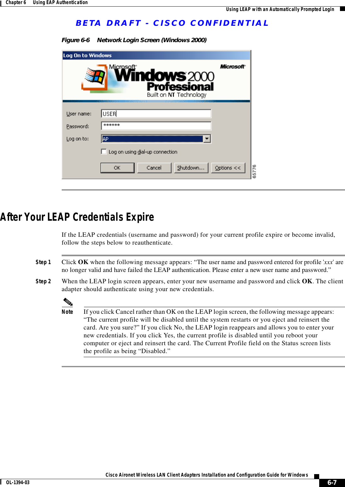 BETA DRAFT - CISCO CONFIDENTIAL6-7Cisco Aironet Wireless LAN Client Adapters Installation and Configuration Guide for WindowsOL-1394-03Chapter 6      Using EAP Authentication Using LEAP with an Automatically Prompted LoginFigure 6-6 Network Login Screen (Windows 2000)After Your LEAP Credentials ExpireIf the LEAP credentials (username and password) for your current profile expire or become invalid, follow the steps below to reauthenticate.Step 1 Click OK when the following message appears: “The user name and password entered for profile &apos;xxx&apos; are no longer valid and have failed the LEAP authentication. Please enter a new user name and password.”Step 2 When the LEAP login screen appears, enter your new username and password and click OK. The client adapter should authenticate using your new credentials.Note If you click Cancel rather than OK on the LEAP login screen, the following message appears: “The current profile will be disabled until the system restarts or you eject and reinsert the card. Are you sure?” If you click No, the LEAP login reappears and allows you to enter your new credentials. If you click Yes, the current profile is disabled until you reboot your computer or eject and reinsert the card. The Current Profile field on the Status screen lists the profile as being “Disabled.”