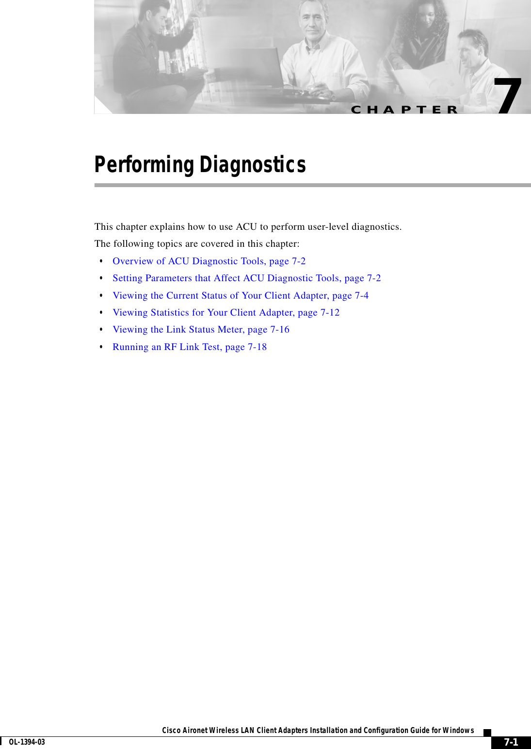 CHAPTER7-1Cisco Aironet Wireless LAN Client Adapters Installation and Configuration Guide for WindowsOL-1394-037Performing DiagnosticsThis chapter explains how to use ACU to perform user-level diagnostics.The following topics are covered in this chapter:•Overview of ACU Diagnostic Tools, page 7-2•Setting Parameters that Affect ACU Diagnostic Tools, page 7-2•Viewing the Current Status of Your Client Adapter, page 7-4•Viewing Statistics for Your Client Adapter, page 7-12•Viewing the Link Status Meter, page 7-16•Running an RF Link Test, page 7-18