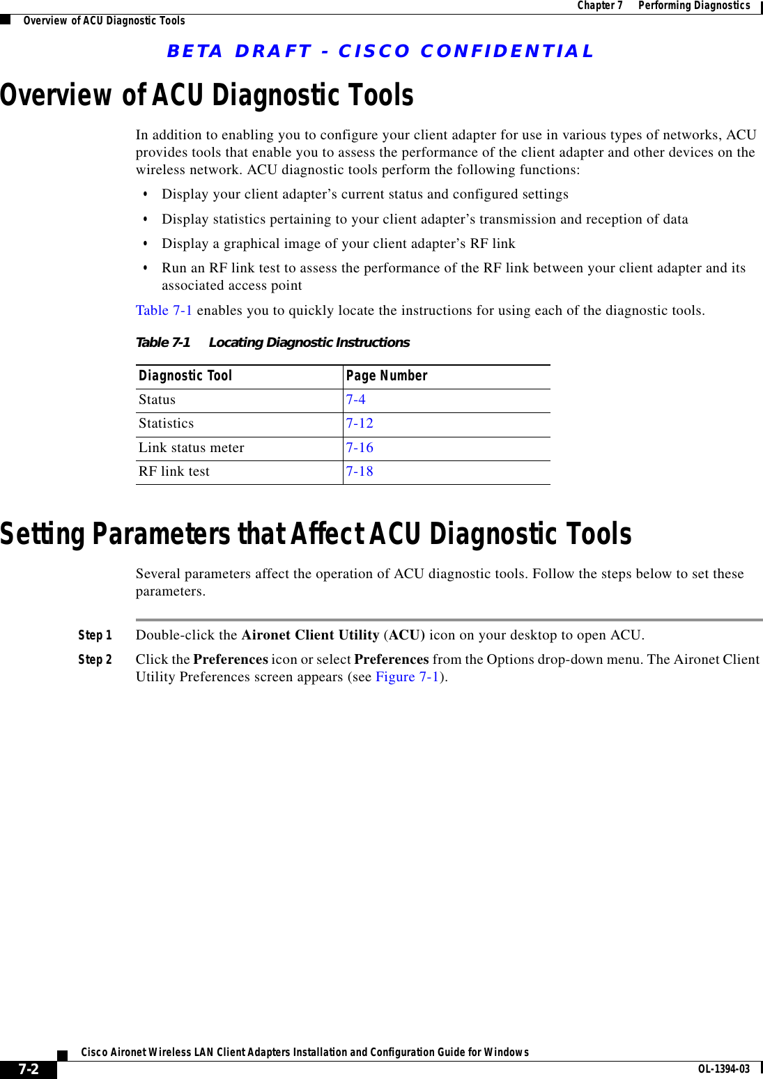 BETA DRAFT - CISCO CONFIDENTIAL7-2Cisco Aironet Wireless LAN Client Adapters Installation and Configuration Guide for Windows OL-1394-03Chapter 7      Performing DiagnosticsOverview of ACU Diagnostic ToolsOverview of ACU Diagnostic ToolsIn addition to enabling you to configure your client adapter for use in various types of networks, ACU provides tools that enable you to assess the performance of the client adapter and other devices on the wireless network. ACU diagnostic tools perform the following functions:•Display your client adapter’s current status and configured settings•Display statistics pertaining to your client adapter’s transmission and reception of data•Display a graphical image of your client adapter’s RF link•Run an RF link test to assess the performance of the RF link between your client adapter and its associated access pointTable 7-1 enables you to quickly locate the instructions for using each of the diagnostic tools.Setting Parameters that Affect ACU Diagnostic ToolsSeveral parameters affect the operation of ACU diagnostic tools. Follow the steps below to set these parameters.Step 1 Double-click the Aironet Client Utility (ACU) icon on your desktop to open ACU.Step 2 Click the Preferences icon or select Preferences from the Options drop-down menu. The Aironet Client Utility Preferences screen appears (see Figure 7-1).Table 7-1 Locating Diagnostic InstructionsDiagnostic Tool Page NumberStatus 7-4Statistics 7-12Link status meter 7-16RF link test 7-18