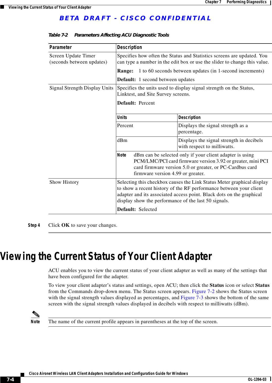 BETA DRAFT - CISCO CONFIDENTIAL7-4Cisco Aironet Wireless LAN Client Adapters Installation and Configuration Guide for Windows OL-1394-03Chapter 7      Performing DiagnosticsViewing the Current Status of Your Client AdapterStep 4 Click OK to save your changes.Viewing the Current Status of Your Client AdapterACU enables you to view the current status of your client adapter as well as many of the settings that have been configured for the adapter.To view your client adapter’s status and settings, open ACU; then click the Status icon or select Status from the Commands drop-down menu. The Status screen appears. Figure 7-2 shows the Status screen with the signal strength values displayed as percentages, and Figure 7-3 shows the bottom of the same screen with the signal strength values displayed in decibels with respect to milliwatts (dBm). Note The name of the current profile appears in parentheses at the top of the screen.Table 7-2 Parameters Affecting ACU Diagnostic ToolsParameter DescriptionScreen Update Timer (seconds between updates) Specifies how often the Status and Statistics screens are updated. You can type a number in the edit box or use the slider to change this value.Range: 1 to 60 seconds between updates (in 1-second increments)Default: 1 second between updatesSignal Strength Display Units Specifies the units used to display signal strength on the Status, Linktest, and Site Survey screens.Default: PercentUnits DescriptionPercent Displays the signal strength as a percentage.dBm Displays the signal strength in decibels with respect to milliwatts.Note dBm can be selected only if your client adapter is using PCM/LMC/PCI card firmware version 3.92 or greater, mini PCI card firmware version 5.0 or greater, or PC-Cardbus card firmware version 4.99 or greater.Show History Selecting this checkbox causes the Link Status Meter graphical display to show a recent history of the RF performance between your client adapter and its associated access point. Black dots on the graphical display show the performance of the last 50 signals.Default: Selected