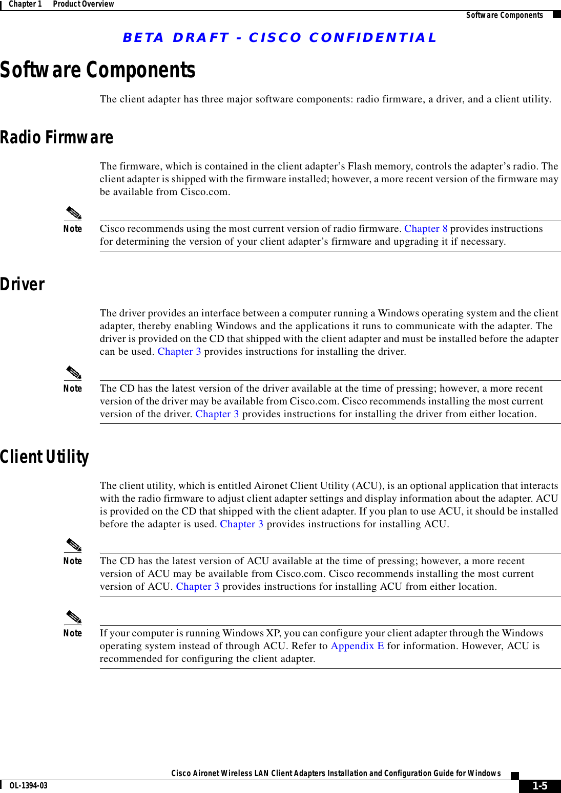 BETA DRAFT - CISCO CONFIDENTIAL1-5Cisco Aironet Wireless LAN Client Adapters Installation and Configuration Guide for WindowsOL-1394-03Chapter 1      Product Overview Software ComponentsSoftware ComponentsThe client adapter has three major software components: radio firmware, a driver, and a client utility.Radio FirmwareThe firmware, which is contained in the client adapter’s Flash memory, controls the adapter’s radio. The client adapter is shipped with the firmware installed; however, a more recent version of the firmware may be available from Cisco.com.Note Cisco recommends using the most current version of radio firmware. Chapter 8 provides instructions for determining the version of your client adapter’s firmware and upgrading it if necessary.DriverThe driver provides an interface between a computer running a Windows operating system and the client adapter, thereby enabling Windows and the applications it runs to communicate with the adapter. The driver is provided on the CD that shipped with the client adapter and must be installed before the adapter can be used. Chapter 3 provides instructions for installing the driver.Note The CD has the latest version of the driver available at the time of pressing; however, a more recent version of the driver may be available from Cisco.com. Cisco recommends installing the most current version of the driver. Chapter 3 provides instructions for installing the driver from either location.Client UtilityThe client utility, which is entitled Aironet Client Utility (ACU), is an optional application that interacts with the radio firmware to adjust client adapter settings and display information about the adapter. ACU is provided on the CD that shipped with the client adapter. If you plan to use ACU, it should be installed before the adapter is used. Chapter 3 provides instructions for installing ACU.Note The CD has the latest version of ACU available at the time of pressing; however, a more recent version of ACU may be available from Cisco.com. Cisco recommends installing the most current version of ACU. Chapter 3 provides instructions for installing ACU from either location.Note If your computer is running Windows XP, you can configure your client adapter through the Windows operating system instead of through ACU. Refer to Appendix E for information. However, ACU is recommended for configuring the client adapter. 