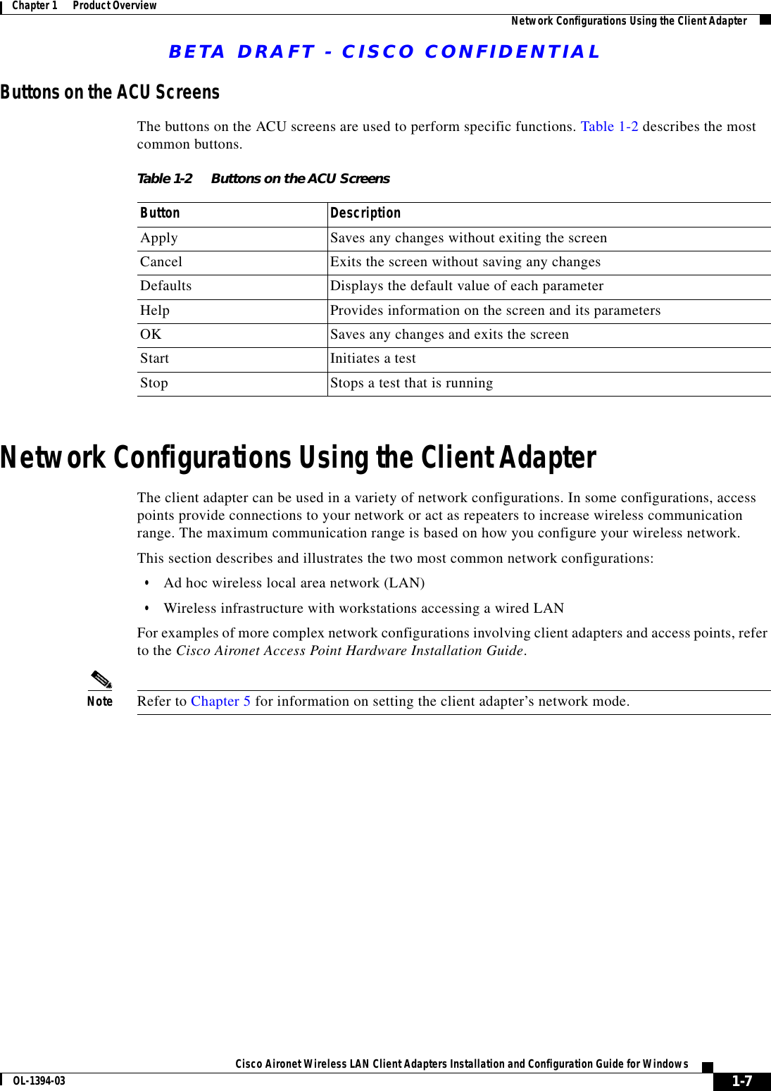 BETA DRAFT - CISCO CONFIDENTIAL1-7Cisco Aironet Wireless LAN Client Adapters Installation and Configuration Guide for WindowsOL-1394-03Chapter 1      Product Overview Network Configurations Using the Client AdapterButtons on the ACU ScreensThe buttons on the ACU screens are used to perform specific functions. Table 1-2 describes the most common buttons.Network Configurations Using the Client AdapterThe client adapter can be used in a variety of network configurations. In some configurations, access points provide connections to your network or act as repeaters to increase wireless communication range. The maximum communication range is based on how you configure your wireless network.This section describes and illustrates the two most common network configurations:•Ad hoc wireless local area network (LAN)•Wireless infrastructure with workstations accessing a wired LANFor examples of more complex network configurations involving client adapters and access points, refer to the Cisco Aironet Access Point Hardware Installation Guide.Note Refer to Chapter 5 for information on setting the client adapter’s network mode.Table 1-2 Buttons on the ACU ScreensButton DescriptionApply Saves any changes without exiting the screenCancel Exits the screen without saving any changesDefaults Displays the default value of each parameterHelp Provides information on the screen and its parametersOK Saves any changes and exits the screenStart Initiates a testStop Stops a test that is running