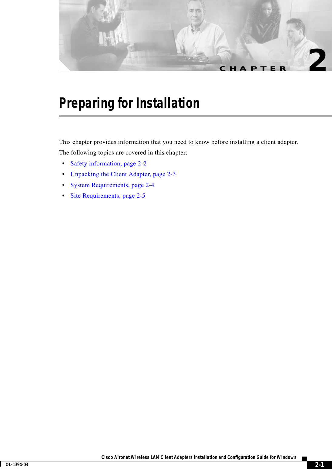 CHAPTER2-1Cisco Aironet Wireless LAN Client Adapters Installation and Configuration Guide for WindowsOL-1394-032Preparing for InstallationThis chapter provides information that you need to know before installing a client adapter.The following topics are covered in this chapter:•Safety information, page 2-2•Unpacking the Client Adapter, page 2-3•System Requirements, page 2-4•Site Requirements, page 2-5