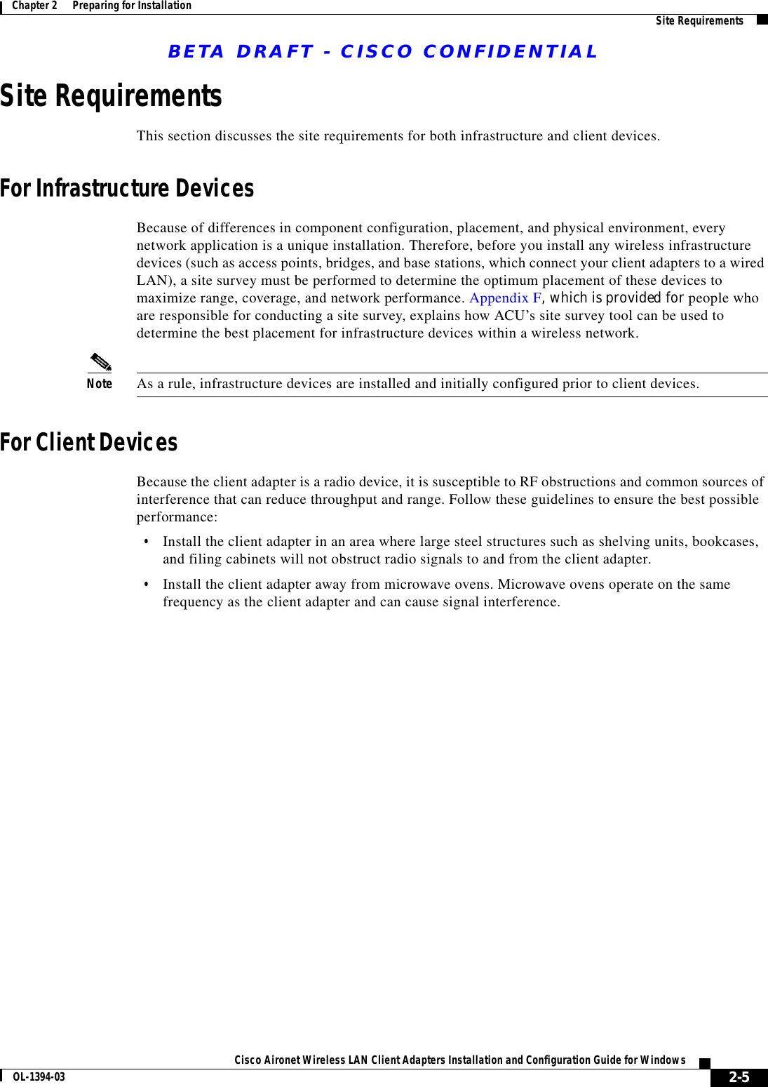 BETA DRAFT - CISCO CONFIDENTIAL2-5Cisco Aironet Wireless LAN Client Adapters Installation and Configuration Guide for WindowsOL-1394-03Chapter 2      Preparing for Installation Site RequirementsSite RequirementsThis section discusses the site requirements for both infrastructure and client devices.For Infrastructure DevicesBecause of differences in component configuration, placement, and physical environment, every network application is a unique installation. Therefore, before you install any wireless infrastructure devices (such as access points, bridges, and base stations, which connect your client adapters to a wired LAN), a site survey must be performed to determine the optimum placement of these devices to maximize range, coverage, and network performance. Appendix F, which is provided for people who are responsible for conducting a site survey, explains how ACU’s site survey tool can be used to determine the best placement for infrastructure devices within a wireless network.Note As a rule, infrastructure devices are installed and initially configured prior to client devices.For Client DevicesBecause the client adapter is a radio device, it is susceptible to RF obstructions and common sources of interference that can reduce throughput and range. Follow these guidelines to ensure the best possible performance:•Install the client adapter in an area where large steel structures such as shelving units, bookcases, and filing cabinets will not obstruct radio signals to and from the client adapter.•Install the client adapter away from microwave ovens. Microwave ovens operate on the same frequency as the client adapter and can cause signal interference.