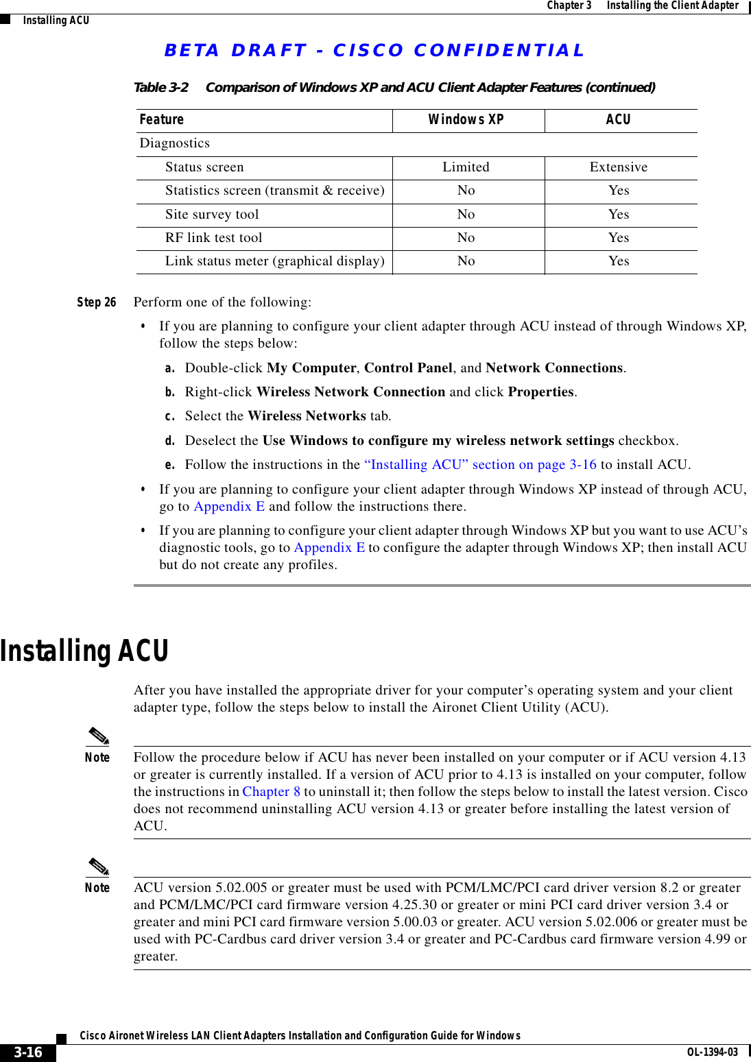 BETA DRAFT - CISCO CONFIDENTIAL3-16Cisco Aironet Wireless LAN Client Adapters Installation and Configuration Guide for Windows OL-1394-03Chapter 3      Installing the Client AdapterInstalling ACUStep 26 Perform one of the following:•If you are planning to configure your client adapter through ACU instead of through Windows XP, follow the steps below:a. Double-click My Computer, Control Panel, and Network Connections.b. Right-click Wireless Network Connection and click Properties.c. Select the Wireless Networks tab.d. Deselect the Use Windows to configure my wireless network settings checkbox.e. Follow the instructions in the “Installing ACU” section on page 3-16 to install ACU.•If you are planning to configure your client adapter through Windows XP instead of through ACU, go to Appendix E and follow the instructions there.•If you are planning to configure your client adapter through Windows XP but you want to use ACU’s diagnostic tools, go to Appendix E to configure the adapter through Windows XP; then install ACU but do not create any profiles.Installing ACUAfter you have installed the appropriate driver for your computer’s operating system and your client adapter type, follow the steps below to install the Aironet Client Utility (ACU).Note Follow the procedure below if ACU has never been installed on your computer or if ACU version 4.13 or greater is currently installed. If a version of ACU prior to 4.13 is installed on your computer, follow the instructions in Chapter 8 to uninstall it; then follow the steps below to install the latest version. Cisco does not recommend uninstalling ACU version 4.13 or greater before installing the latest version of ACU.Note ACU version 5.02.005 or greater must be used with PCM/LMC/PCI card driver version 8.2 or greater and PCM/LMC/PCI card firmware version 4.25.30 or greater or mini PCI card driver version 3.4 or greater and mini PCI card firmware version 5.00.03 or greater. ACU version 5.02.006 or greater must be used with PC-Cardbus card driver version 3.4 or greater and PC-Cardbus card firmware version 4.99 or greater.Diagnostics Status screen Limited ExtensiveStatistics screen (transmit &amp; receive) No YesSite survey tool No YesRF link test tool No YesLink status meter (graphical display) No YesTable 3-2 Comparison of Windows XP and ACU Client Adapter Features (continued)Feature Windows XP ACU