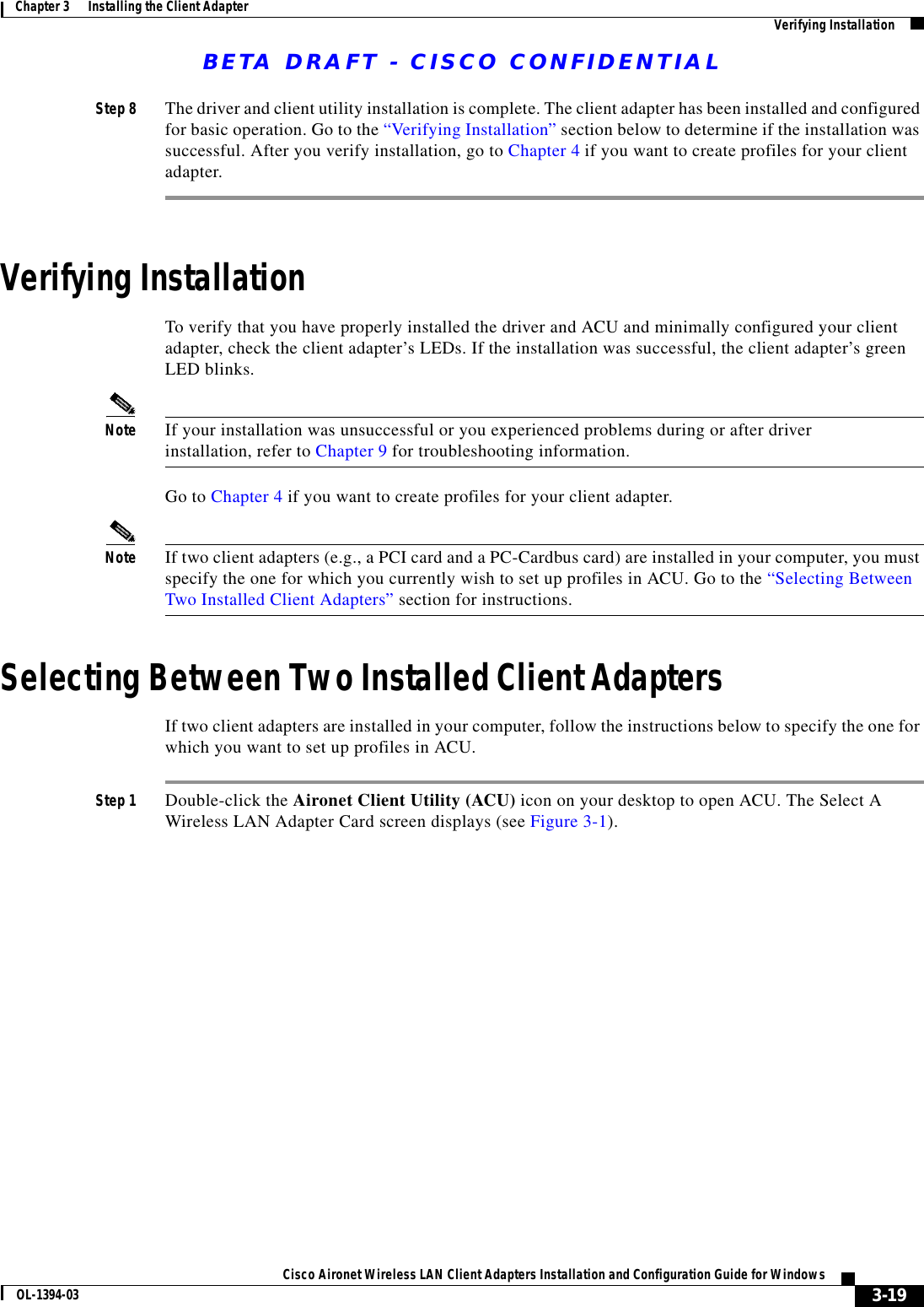 BETA DRAFT - CISCO CONFIDENTIAL3-19Cisco Aironet Wireless LAN Client Adapters Installation and Configuration Guide for WindowsOL-1394-03Chapter 3      Installing the Client Adapter Verifying InstallationStep 8 The driver and client utility installation is complete. The client adapter has been installed and configured for basic operation. Go to the “Verifying Installation” section below to determine if the installation was successful. After you verify installation, go to Chapter 4 if you want to create profiles for your client adapter.Verifying InstallationTo verify that you have properly installed the driver and ACU and minimally configured your client adapter, check the client adapter’s LEDs. If the installation was successful, the client adapter’s green LED blinks.Note If your installation was unsuccessful or you experienced problems during or after driver installation, refer to Chapter 9 for troubleshooting information.Go to Chapter 4 if you want to create profiles for your client adapter.Note If two client adapters (e.g., a PCI card and a PC-Cardbus card) are installed in your computer, you must specify the one for which you currently wish to set up profiles in ACU. Go to the “Selecting Between Two Installed Client Adapters” section for instructions.Selecting Between Two Installed Client AdaptersIf two client adapters are installed in your computer, follow the instructions below to specify the one for which you want to set up profiles in ACU.Step 1 Double-click the Aironet Client Utility (ACU) icon on your desktop to open ACU. The Select A Wireless LAN Adapter Card screen displays (see Figure 3-1).