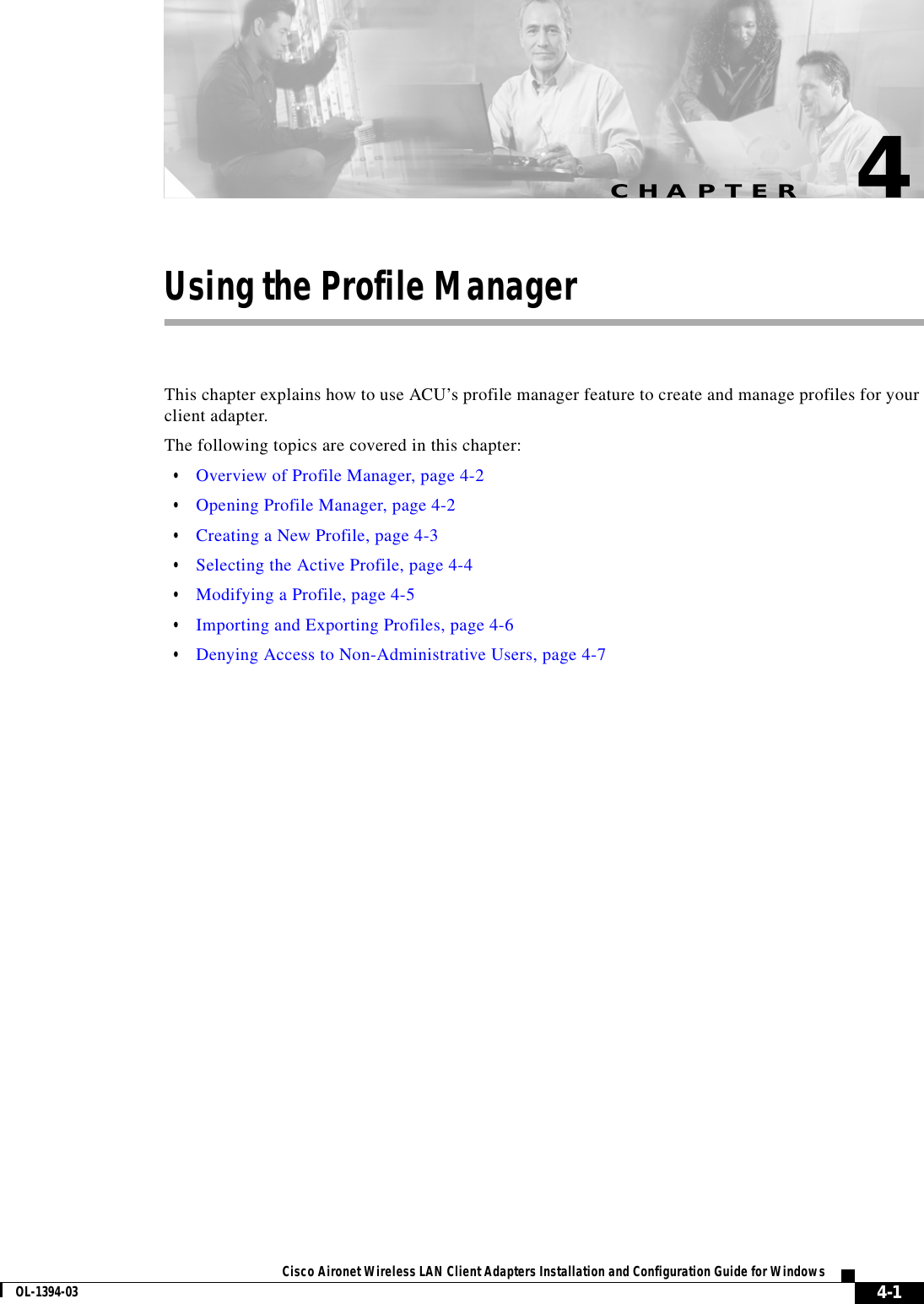 CHAPTER4-1Cisco Aironet Wireless LAN Client Adapters Installation and Configuration Guide for WindowsOL-1394-034Using the Profile ManagerThis chapter explains how to use ACU’s profile manager feature to create and manage profiles for your client adapter.The following topics are covered in this chapter:•Overview of Profile Manager, page 4-2•Opening Profile Manager, page 4-2•Creating a New Profile, page 4-3•Selecting the Active Profile, page 4-4•Modifying a Profile, page 4-5•Importing and Exporting Profiles, page 4-6•Denying Access to Non-Administrative Users, page 4-7