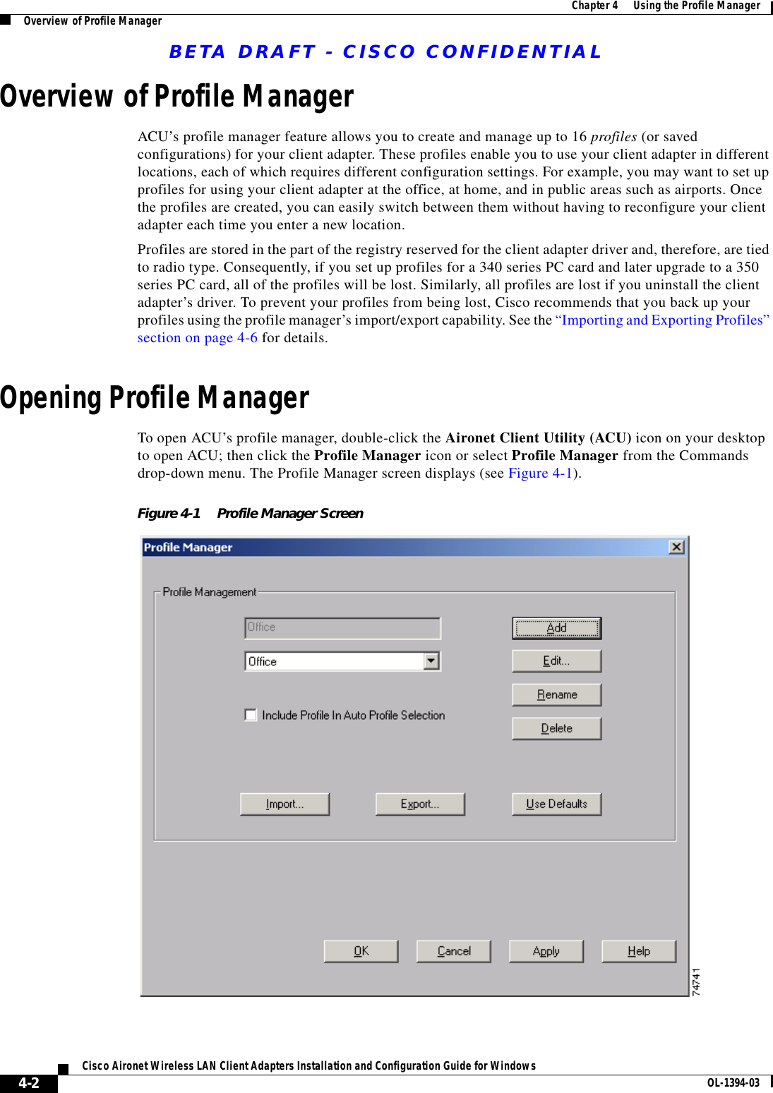 BETA DRAFT - CISCO CONFIDENTIAL4-2Cisco Aironet Wireless LAN Client Adapters Installation and Configuration Guide for Windows OL-1394-03Chapter 4      Using the Profile ManagerOverview of Profile ManagerOverview of Profile ManagerACU’s profile manager feature allows you to create and manage up to 16 profiles (or saved configurations) for your client adapter. These profiles enable you to use your client adapter in different locations, each of which requires different configuration settings. For example, you may want to set up profiles for using your client adapter at the office, at home, and in public areas such as airports. Once the profiles are created, you can easily switch between them without having to reconfigure your client adapter each time you enter a new location.Profiles are stored in the part of the registry reserved for the client adapter driver and, therefore, are tied to radio type. Consequently, if you set up profiles for a 340 series PC card and later upgrade to a 350 series PC card, all of the profiles will be lost. Similarly, all profiles are lost if you uninstall the client adapter’s driver. To prevent your profiles from being lost, Cisco recommends that you back up your profiles using the profile manager’s import/export capability. See the “Importing and Exporting Profiles” section on page 4-6 for details.Opening Profile ManagerTo open ACU’s profile manager, double-click the Aironet Client Utility (ACU) icon on your desktop to open ACU; then click the Profile Manager icon or select Profile Manager from the Commands drop-down menu. The Profile Manager screen displays (see Figure 4-1).Figure 4-1 Profile Manager Screen