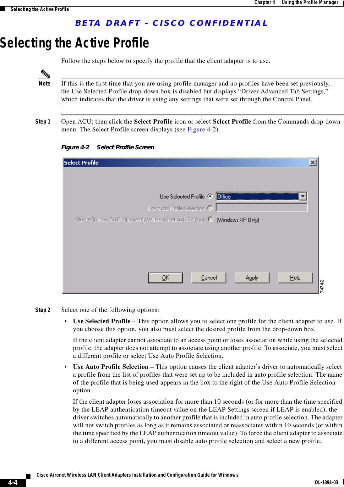 BETA DRAFT - CISCO CONFIDENTIAL4-4Cisco Aironet Wireless LAN Client Adapters Installation and Configuration Guide for Windows OL-1394-03Chapter 4      Using the Profile ManagerSelecting the Active ProfileSelecting the Active ProfileFollow the steps below to specify the profile that the client adapter is to use.Note If this is the first time that you are using profile manager and no profiles have been set previously, the Use Selected Profile drop-down box is disabled but displays “Driver Advanced Tab Settings,” which indicates that the driver is using any settings that were set through the Control Panel.Step 1 Open ACU; then click the Select Profile icon or select Select Profile from the Commands drop-down menu. The Select Profile screen displays (see Figure 4-2).Figure 4-2 Select Profile ScreenStep 2 Select one of the following options:•Use Selected Profile – This option allows you to select one profile for the client adapter to use. If you choose this option, you also must select the desired profile from the drop-down box.If the client adapter cannot associate to an access point or loses association while using the selected profile, the adapter does not attempt to associate using another profile. To associate, you must select a different profile or select Use Auto Profile Selection.•Use Auto Profile Selection – This option causes the client adapter’s driver to automatically select a profile from the list of profiles that were set up to be included in auto profile selection. The name of the profile that is being used appears in the box to the right of the Use Auto Profile Selection option.If the client adapter loses association for more than 10 seconds (or for more than the time specified by the LEAP authentication timeout value on the LEAP Settings screen if LEAP is enabled), the driver switches automatically to another profile that is included in auto profile selection. The adapter will not switch profiles as long as it remains associated or reassociates within 10 seconds (or within the time specified by the LEAP authentication timeout value). To force the client adapter to associate to a different access point, you must disable auto profile selection and select a new profile.