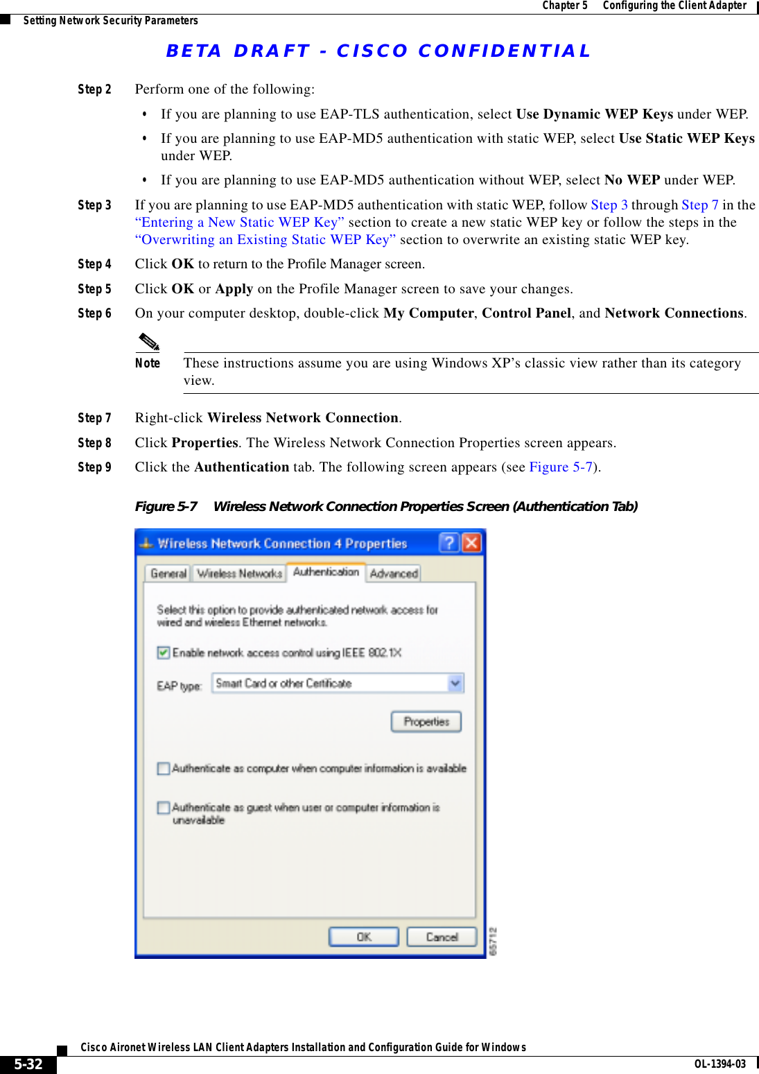 BETA DRAFT - CISCO CONFIDENTIAL5-32Cisco Aironet Wireless LAN Client Adapters Installation and Configuration Guide for Windows OL-1394-03Chapter 5      Configuring the Client AdapterSetting Network Security ParametersStep 2 Perform one of the following:•If you are planning to use EAP-TLS authentication, select Use Dynamic WEP Keys under WEP.•If you are planning to use EAP-MD5 authentication with static WEP, select Use Static WEP Keys under WEP.•If you are planning to use EAP-MD5 authentication without WEP, select No WEP under WEP.Step 3 If you are planning to use EAP-MD5 authentication with static WEP, follow Step 3 through Step 7 in the “Entering a New Static WEP Key” section to create a new static WEP key or follow the steps in the “Overwriting an Existing Static WEP Key” section to overwrite an existing static WEP key.Step 4 Click OK to return to the Profile Manager screen.Step 5 Click OK or Apply on the Profile Manager screen to save your changes.Step 6 On your computer desktop, double-click My Computer, Control Panel, and Network Connections.Note These instructions assume you are using Windows XP’s classic view rather than its category view.Step 7 Right-click Wireless Network Connection.Step 8 Click Properties. The Wireless Network Connection Properties screen appears.Step 9 Click the Authentication tab. The following screen appears (see Figure 5-7).Figure 5-7 Wireless Network Connection Properties Screen (Authentication Tab)