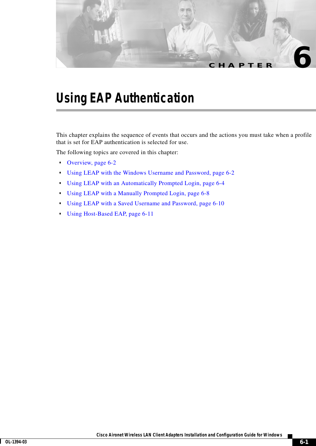 CHAPTER6-1Cisco Aironet Wireless LAN Client Adapters Installation and Configuration Guide for WindowsOL-1394-036Using EAP AuthenticationThis chapter explains the sequence of events that occurs and the actions you must take when a profile that is set for EAP authentication is selected for use.The following topics are covered in this chapter:•Overview, page 6-2•Using LEAP with the Windows Username and Password, page 6-2•Using LEAP with an Automatically Prompted Login, page 6-4•Using LEAP with a Manually Prompted Login, page 6-8•Using LEAP with a Saved Username and Password, page 6-10•Using Host-Based EAP, page 6-11