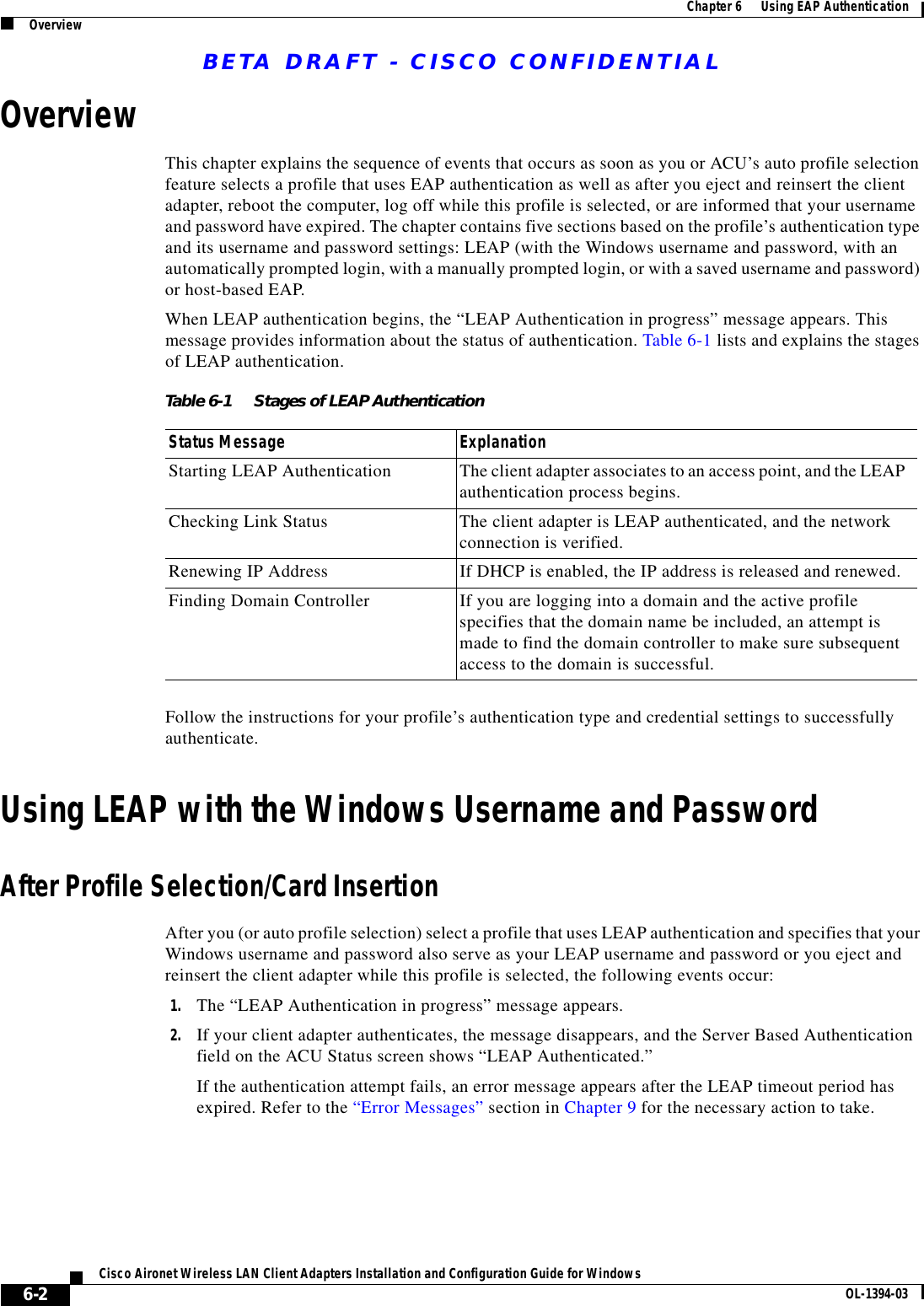 BETA DRAFT - CISCO CONFIDENTIAL6-2Cisco Aironet Wireless LAN Client Adapters Installation and Configuration Guide for Windows OL-1394-03Chapter 6      Using EAP AuthenticationOverviewOverviewThis chapter explains the sequence of events that occurs as soon as you or ACU’s auto profile selection feature selects a profile that uses EAP authentication as well as after you eject and reinsert the client adapter, reboot the computer, log off while this profile is selected, or are informed that your username and password have expired. The chapter contains five sections based on the profile’s authentication type and its username and password settings: LEAP (with the Windows username and password, with an automatically prompted login, with a manually prompted login, or with a saved username and password) or host-based EAP.When LEAP authentication begins, the “LEAP Authentication in progress” message appears. This message provides information about the status of authentication. Table 6-1 lists and explains the stages of LEAP authentication.Follow the instructions for your profile’s authentication type and credential settings to successfully authenticate.Using LEAP with the Windows Username and PasswordAfter Profile Selection/Card InsertionAfter you (or auto profile selection) select a profile that uses LEAP authentication and specifies that your Windows username and password also serve as your LEAP username and password or you eject and reinsert the client adapter while this profile is selected, the following events occur:1. The “LEAP Authentication in progress” message appears.2. If your client adapter authenticates, the message disappears, and the Server Based Authentication field on the ACU Status screen shows “LEAP Authenticated.”If the authentication attempt fails, an error message appears after the LEAP timeout period has expired. Refer to the “Error Messages” section in Chapter 9 for the necessary action to take.Table 6-1 Stages of LEAP Authentication Status Message ExplanationStarting LEAP Authentication The client adapter associates to an access point, and the LEAP authentication process begins.Checking Link Status The client adapter is LEAP authenticated, and the network connection is verified.Renewing IP Address If DHCP is enabled, the IP address is released and renewed.Finding Domain Controller If you are logging into a domain and the active profile specifies that the domain name be included, an attempt is made to find the domain controller to make sure subsequent access to the domain is successful.