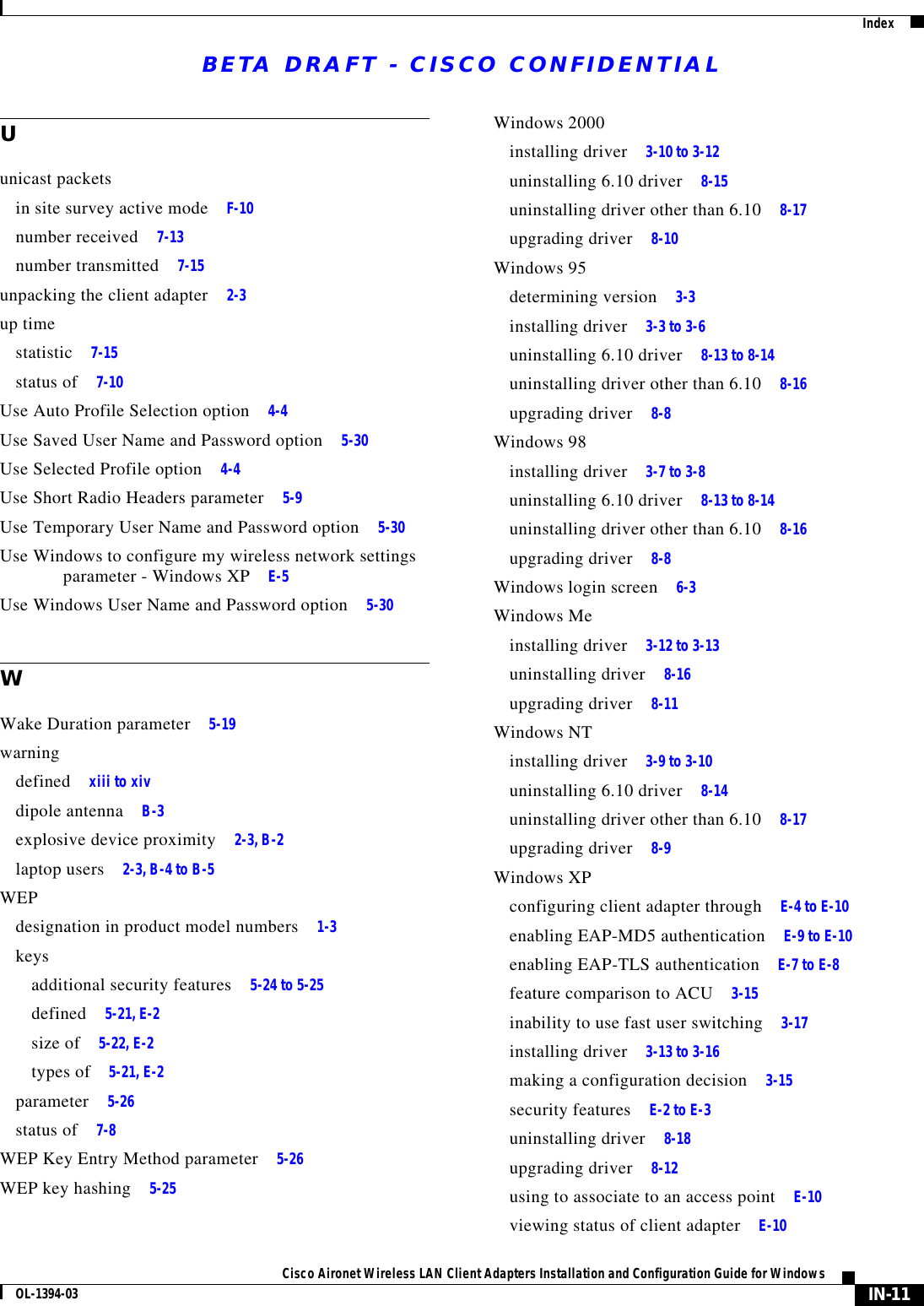 BETA DRAFT - CISCO CONFIDENTIALIndexIN-11Cisco Aironet Wireless LAN Client Adapters Installation and Configuration Guide for WindowsOL-1394-03Uunicast packetsin site survey active mode F-10number received 7-13number transmitted 7-15unpacking the client adapter 2-3up timestatistic 7-15status of 7-10Use Auto Profile Selection option 4-4Use Saved User Name and Password option 5-30Use Selected Profile option 4-4Use Short Radio Headers parameter 5-9Use Temporary User Name and Password option 5-30Use Windows to configure my wireless network settings parameter - Windows XP E-5Use Windows User Name and Password option 5-30WWake Duration parameter 5-19warningdefined xiii to xivdipole antenna B-3explosive device proximity 2-3, B-2laptop users 2-3, B-4 to B-5WEPdesignation in product model numbers 1-3keysadditional security features 5-24 to 5-25defined 5-21, E-2size of 5-22, E-2types of 5-21, E-2parameter 5-26status of 7-8WEP Key Entry Method parameter 5-26WEP key hashing 5-25Windows 2000installing driver 3-10 to 3-12uninstalling 6.10 driver 8-15uninstalling driver other than 6.10 8-17upgrading driver 8-10Windows 95determining version 3-3installing driver 3-3 to 3-6uninstalling 6.10 driver 8-13 to 8-14uninstalling driver other than 6.10 8-16upgrading driver 8-8Windows 98installing driver 3-7 to 3-8uninstalling 6.10 driver 8-13 to 8-14uninstalling driver other than 6.10 8-16upgrading driver 8-8Windows login screen 6-3Windows Meinstalling driver 3-12 to 3-13uninstalling driver 8-16upgrading driver 8-11Windows NTinstalling driver 3-9 to 3-10uninstalling 6.10 driver 8-14uninstalling driver other than 6.10 8-17upgrading driver 8-9Windows XPconfiguring client adapter through E-4 to E-10enabling EAP-MD5 authentication E-9 to E-10enabling EAP-TLS authentication E-7 to E-8feature comparison to ACU 3-15inability to use fast user switching 3-17installing driver 3-13 to 3-16making a configuration decision 3-15security features E-2 to E-3uninstalling driver 8-18upgrading driver 8-12using to associate to an access point E-10viewing status of client adapter E-10