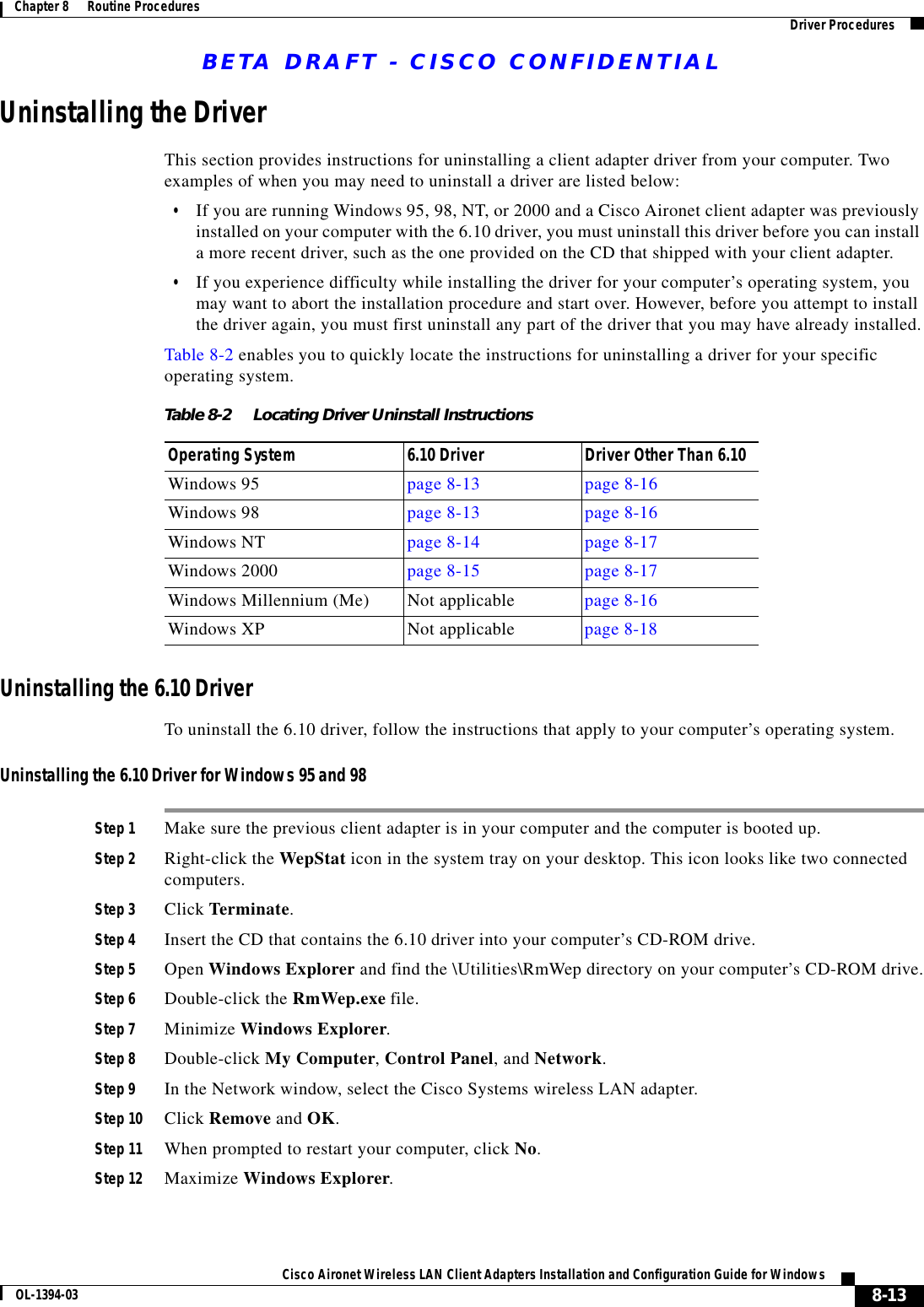 BETA DRAFT - CISCO CONFIDENTIAL8-13Cisco Aironet Wireless LAN Client Adapters Installation and Configuration Guide for WindowsOL-1394-03Chapter 8      Routine Procedures Driver ProceduresUninstalling the DriverThis section provides instructions for uninstalling a client adapter driver from your computer. Two examples of when you may need to uninstall a driver are listed below:•If you are running Windows 95, 98, NT, or 2000 and a Cisco Aironet client adapter was previously installed on your computer with the 6.10 driver, you must uninstall this driver before you can install a more recent driver, such as the one provided on the CD that shipped with your client adapter.•If you experience difficulty while installing the driver for your computer’s operating system, you may want to abort the installation procedure and start over. However, before you attempt to install the driver again, you must first uninstall any part of the driver that you may have already installed.Table 8-2 enables you to quickly locate the instructions for uninstalling a driver for your specific operating system.Uninstalling the 6.10 DriverTo uninstall the 6.10 driver, follow the instructions that apply to your computer’s operating system.Uninstalling the 6.10 Driver for Windows 95 and 98Step 1 Make sure the previous client adapter is in your computer and the computer is booted up.Step 2 Right-click the WepStat icon in the system tray on your desktop. This icon looks like two connected computers.Step 3 Click Terminate.Step 4 Insert the CD that contains the 6.10 driver into your computer’s CD-ROM drive.Step 5 Open Windows Explorer and find the \Utilities\RmWep directory on your computer’s CD-ROM drive.Step 6 Double-click the RmWep.exe file.Step 7 Minimize Windows Explorer.Step 8 Double-click My Computer, Control Panel, and Network.Step 9 In the Network window, select the Cisco Systems wireless LAN adapter.Step 10 Click Remove and OK.Step 11 When prompted to restart your computer, click No.Step 12 Maximize Windows Explorer.Table 8-2 Locating Driver Uninstall InstructionsOperating System 6.10 Driver Driver Other Than 6.10Windows 95 page 8-13 page 8-16Windows 98 page 8-13 page 8-16Windows NT page 8-14 page 8-17Windows 2000 page 8-15 page 8-17Windows Millennium (Me) Not applicable page 8-16Windows XP Not applicable page 8-18
