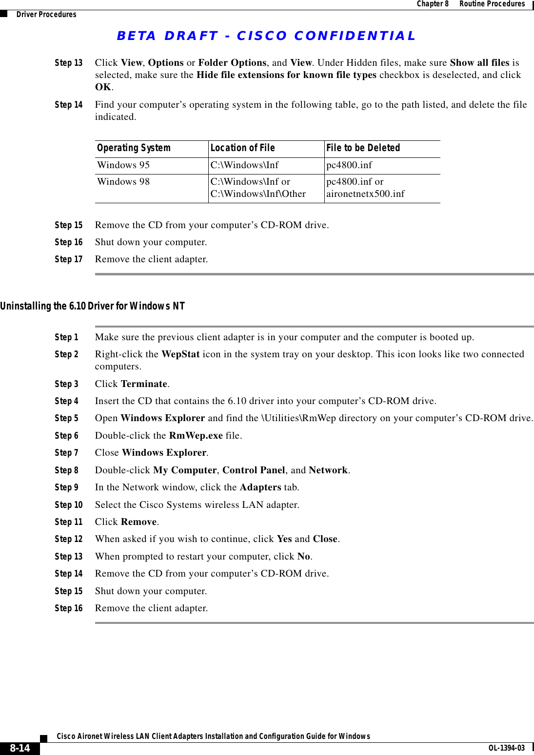 BETA DRAFT - CISCO CONFIDENTIAL8-14Cisco Aironet Wireless LAN Client Adapters Installation and Configuration Guide for Windows OL-1394-03Chapter 8      Routine ProceduresDriver ProceduresStep 13 Click View, Options or Folder Options, and View. Under Hidden files, make sure Show all files is selected, make sure the Hide file extensions for known file types checkbox is deselected, and click OK.Step 14 Find your computer’s operating system in the following table, go to the path listed, and delete the file indicated.Step 15 Remove the CD from your computer’s CD-ROM drive.Step 16 Shut down your computer.Step 17 Remove the client adapter.Uninstalling the 6.10 Driver for Windows NTStep 1 Make sure the previous client adapter is in your computer and the computer is booted up.Step 2 Right-click the WepStat icon in the system tray on your desktop. This icon looks like two connected computers.Step 3 Click Terminate.Step 4 Insert the CD that contains the 6.10 driver into your computer’s CD-ROM drive.Step 5 Open Windows Explorer and find the \Utilities\RmWep directory on your computer’s CD-ROM drive.Step 6 Double-click the RmWep.exe file.Step 7 Close Windows Explorer.Step 8 Double-click My Computer, Control Panel, and Network.Step 9 In the Network window, click the Adapters tab.Step 10 Select the Cisco Systems wireless LAN adapter.Step 11 Click Remove.Step 12 When asked if you wish to continue, click Yes and Close.Step 13 When prompted to restart your computer, click No.Step 14 Remove the CD from your computer’s CD-ROM drive.Step 15 Shut down your computer.Step 16 Remove the client adapter.Operating System Location of File File to be DeletedWindows 95 C:\Windows\Inf pc4800.infWindows 98 C:\Windows\Inf or C:\Windows\Inf\Other pc4800.inf oraironetnetx500.inf