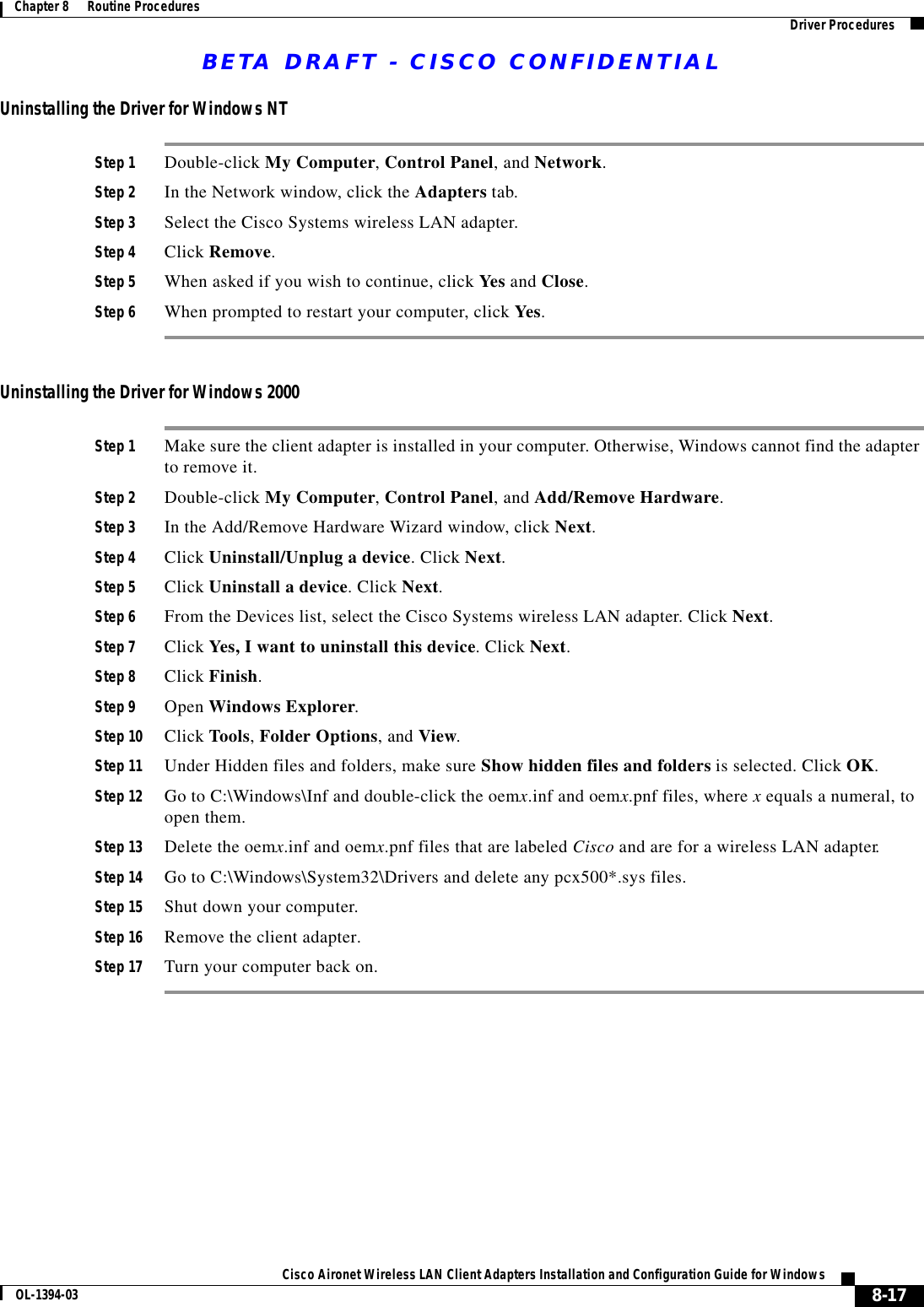 BETA DRAFT - CISCO CONFIDENTIAL8-17Cisco Aironet Wireless LAN Client Adapters Installation and Configuration Guide for WindowsOL-1394-03Chapter 8      Routine Procedures Driver ProceduresUninstalling the Driver for Windows NTStep 1 Double-click My Computer, Control Panel, and Network.Step 2 In the Network window, click the Adapters tab.Step 3 Select the Cisco Systems wireless LAN adapter.Step 4 Click Remove.Step 5 When asked if you wish to continue, click Yes and Close.Step 6 When prompted to restart your computer, click Yes.Uninstalling the Driver for Windows 2000Step 1 Make sure the client adapter is installed in your computer. Otherwise, Windows cannot find the adapter to remove it.Step 2 Double-click My Computer, Control Panel, and Add/Remove Hardware.Step 3 In the Add/Remove Hardware Wizard window, click Next.Step 4 Click Uninstall/Unplug a device. Click Next.Step 5 Click Uninstall a device. Click Next.Step 6 From the Devices list, select the Cisco Systems wireless LAN adapter. Click Next.Step 7 Click Yes, I want to uninstall this device. Click Next.Step 8 Click Finish.Step 9 Open Windows Explorer.Step 10 Click Tools, Folder Options, and View.Step 11 Under Hidden files and folders, make sure Show hidden files and folders is selected. Click OK.Step 12 Go to C:\Windows\Inf and double-click the oemx.inf and oemx.pnf files, where x equals a numeral, to open them.Step 13 Delete the oemx.inf and oemx.pnf files that are labeled Cisco and are for a wireless LAN adapter.Step 14 Go to C:\Windows\System32\Drivers and delete any pcx500*.sys files.Step 15 Shut down your computer.Step 16 Remove the client adapter.Step 17 Turn your computer back on.