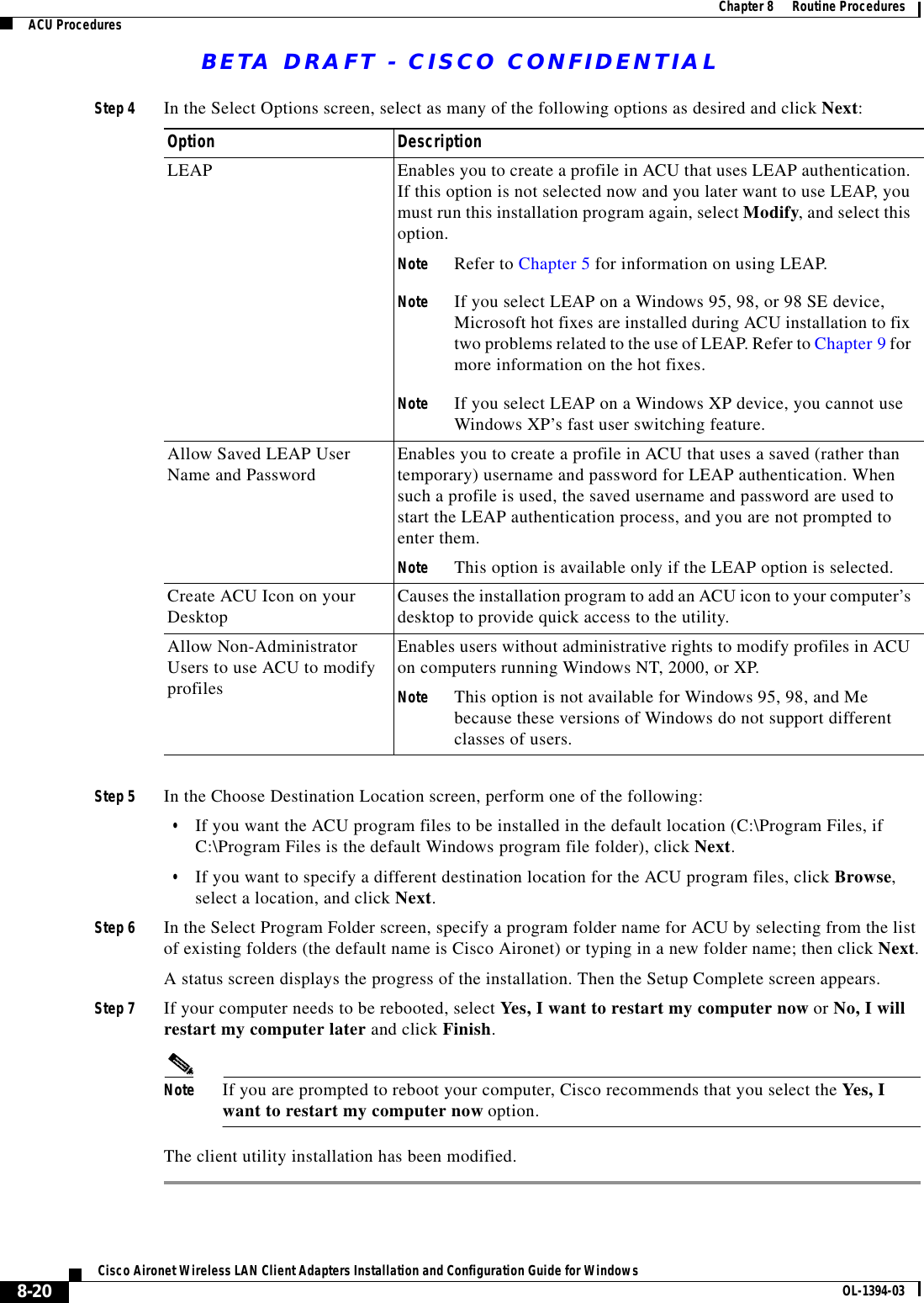 BETA DRAFT - CISCO CONFIDENTIAL8-20Cisco Aironet Wireless LAN Client Adapters Installation and Configuration Guide for Windows OL-1394-03Chapter 8      Routine ProceduresACU ProceduresStep 4 In the Select Options screen, select as many of the following options as desired and click Next:Step 5 In the Choose Destination Location screen, perform one of the following:•If you want the ACU program files to be installed in the default location (C:\Program Files, if C:\Program Files is the default Windows program file folder), click Next.•If you want to specify a different destination location for the ACU program files, click Browse, select a location, and click Next.Step 6 In the Select Program Folder screen, specify a program folder name for ACU by selecting from the list of existing folders (the default name is Cisco Aironet) or typing in a new folder name; then click Next.A status screen displays the progress of the installation. Then the Setup Complete screen appears.Step 7 If your computer needs to be rebooted, select Yes, I want to restart my computer now or No, I will restart my computer later and click Finish.Note If you are prompted to reboot your computer, Cisco recommends that you select the Yes, I want to restart my computer now option.The client utility installation has been modified.Option DescriptionLEAP Enables you to create a profile in ACU that uses LEAP authentication. If this option is not selected now and you later want to use LEAP, you must run this installation program again, select Modify, and select this option.Note Refer to Chapter 5 for information on using LEAP.Note If you select LEAP on a Windows 95, 98, or 98 SE device, Microsoft hot fixes are installed during ACU installation to fix two problems related to the use of LEAP. Refer to Chapter 9 for more information on the hot fixes.Note If you select LEAP on a Windows XP device, you cannot use Windows XP’s fast user switching feature.Allow Saved LEAP User Name and Password Enables you to create a profile in ACU that uses a saved (rather than temporary) username and password for LEAP authentication. When such a profile is used, the saved username and password are used to start the LEAP authentication process, and you are not prompted to enter them.Note This option is available only if the LEAP option is selected.Create ACU Icon on your Desktop Causes the installation program to add an ACU icon to your computer’s desktop to provide quick access to the utility.Allow Non-Administrator Users to use ACU to modify profilesEnables users without administrative rights to modify profiles in ACU on computers running Windows NT, 2000, or XP.Note This option is not available for Windows 95, 98, and Me because these versions of Windows do not support different classes of users.